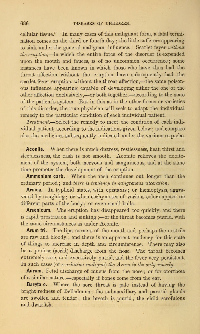 cellular tissue. In many cases of this malignant form, a fatal termi- nation comes on the third or fourth day; the little sufferers appearing to sink under the general malignant influence. Scarlet fever without the eruption,—in which the entire force of the disorder is expended upon the mouth and fauces, is of no uncommon occurrence; some instances have been known in which those who have thus had the throat affection without the eruption have subsequently had the scarlet fever eruption, without the throat affection,—the same poison- ous influence appearing capable of developing either the one or the other affection exclusively,—or both together,—according to the state of the patient's system. But in this as in the other forms or varieties of this disorder, the true physician will seek to adapt the individual remedy to the particular condition of each individual patient. Treatment.—Select the remedy to meet the condition of each indi- vidual patient, according to the indications given below; and compare also the medicines subsequently indicated under the various sequelae. Aconite. When there is much distress, restlessness, heat, thirst and sleeplessness, the rash is not smooth. Aconite relieves the excite- ment of the system, both nervous and sanguineous, and at the same time promotes the development of the eruption. Ammonium carb. When the rash continues out longer than the ordinary period; and there is tendency to gangrenous ulceration. Arnica. In typhoid states, with epistaxis; or haemoptysis, aggra- vated by coughing; or when ecchymoses of various colors appear on different parts of the body; or even small boils. Arsenicum. The eruption has disappeared too quickly, and there is rapid prostration and sinking;—or the throat becomes putrid, with the same circumstances as under Aconite. Arum tri. The lips, corners of the mouth and perhaps the nostrils are raw and bloody; and there is an apparent tendency for this state of things to increase in depth and circumference. There may also be a profuse (acrid) discharge from the nose. The throat becomes extremely sore, and excessively putrid, and the fever very persistent. In such cases (of scarlatina maligna) the Arum is the only remedy. Aurum. Fetid discharge of mucus from the nose; or for otorrhcea of a similar nature,—especially if bones come from the ear. Baryta c. Where the sore throat is pale instead of having the bright redness of Belladonna; the submaxillary and parotid glands are swollen and tender; the breath is putrid; the child scrofulous and dwarfish.