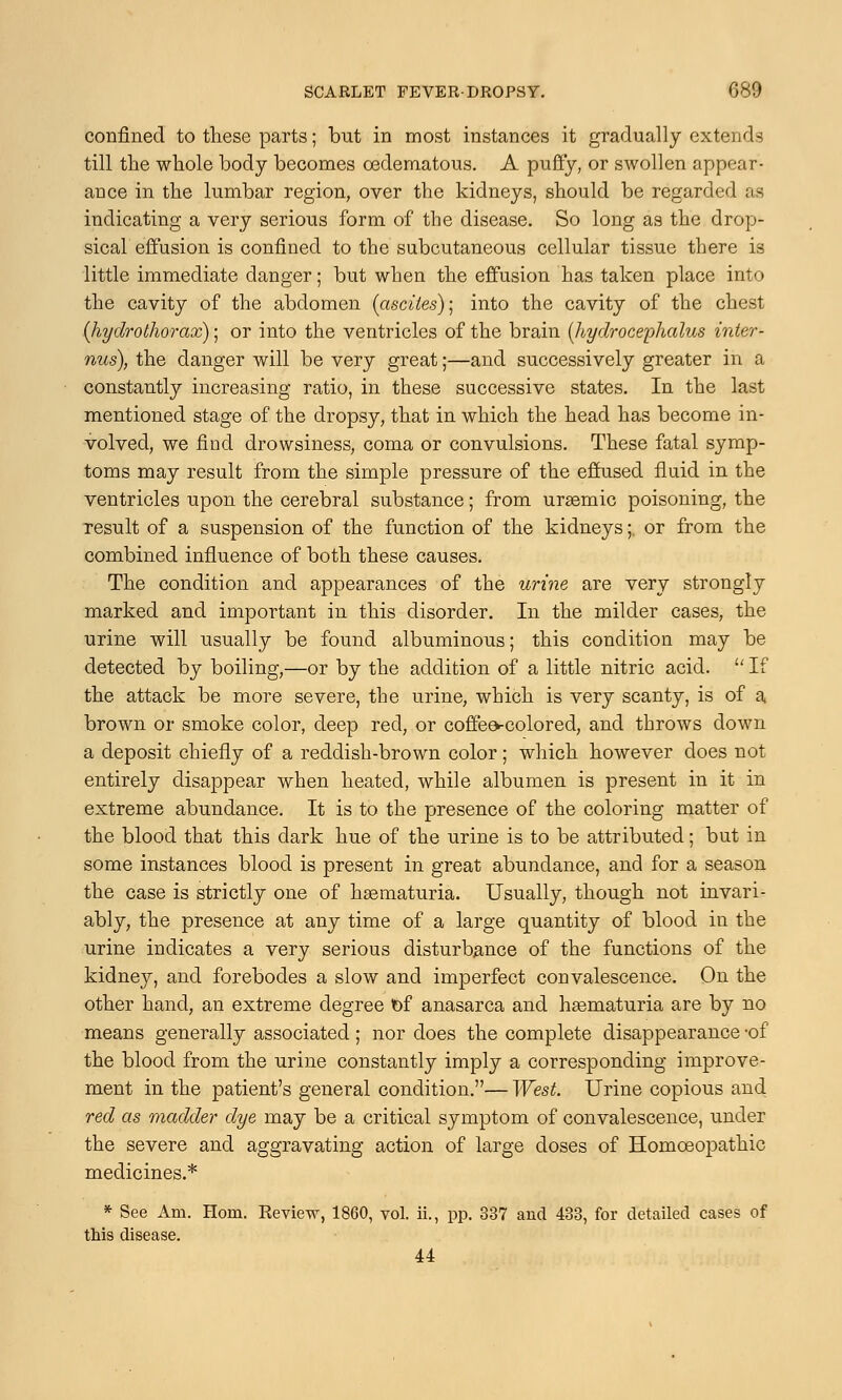 confined to these parts; but in most instances it gradually extends till the whole body becomes cedematous. A puffy, or swollen appear- ance in the lumbar region, over the kidneys, should be regarded as indicating a very serious form of the disease. So long as the drop- sical effusion is confined to the subcutaneous cellular tissue there is little immediate clanger; but when the effusion has taken place into the cavity of the abdomen (ascites); into the cavity of the chest (hydrothorax); or into the ventricles of the brain (hydrocephalus inter- nus), the danger will be very great;—and successively greater in a constantly increasing ratio, in these successive states. In the last mentioned stage of the dropsy, that in which the head has become in- volved, we find drowsiness, coma or convulsions. These fatal symp- toms may result from the simple pressure of the effused fluid in the ventricles upon the cerebral substance; from ursemic poisoning, the result of a suspension of the function of the kidneys; or from the combined influence of both these causes. The condition and appearances of the urine are very strongly marked and important in this disorder. In the milder cases, the urine will usually be found albuminous; this condition may be detected by boiling,—or by the addition of a little nitric acid.  If the attack be more severe, the urine, which is very scanty, is of a brown or smoke color, deep red, or coffees-colored, and throws down a deposit chiefly of a reddish-brown color; which however does not entirely disappear when heated, while albumen is present in it in extreme abundance. It is to the presence of the coloring matter of the blood that this dark hue of the urine is to be attributed; but in some instances blood is present in great abundance, and for a season the case is strictly one of haematuria. Usually, though not invari- ably, the presence at any time of a large quantity of blood in the urine indicates a very serious disturbance of the functions of the kidney, and forebodes a slow and imperfect convalescence. On the other hand, an extreme degree t)f anasarca and hematuria are by no means generally associated ; nor does the complete disappearance -of the blood from the urine constantly imply a corresponding improve- ment in the patient's general condition.— West. Urine copious and red as madder dye may be a critical symptom of convalescence, under the severe and aggravating action of large doses of Homoeopathic medicines.* * See Am. Horn. Eeview, 1860, vol. ii., pp. 337 and 433, for detailed cases of this disease. U