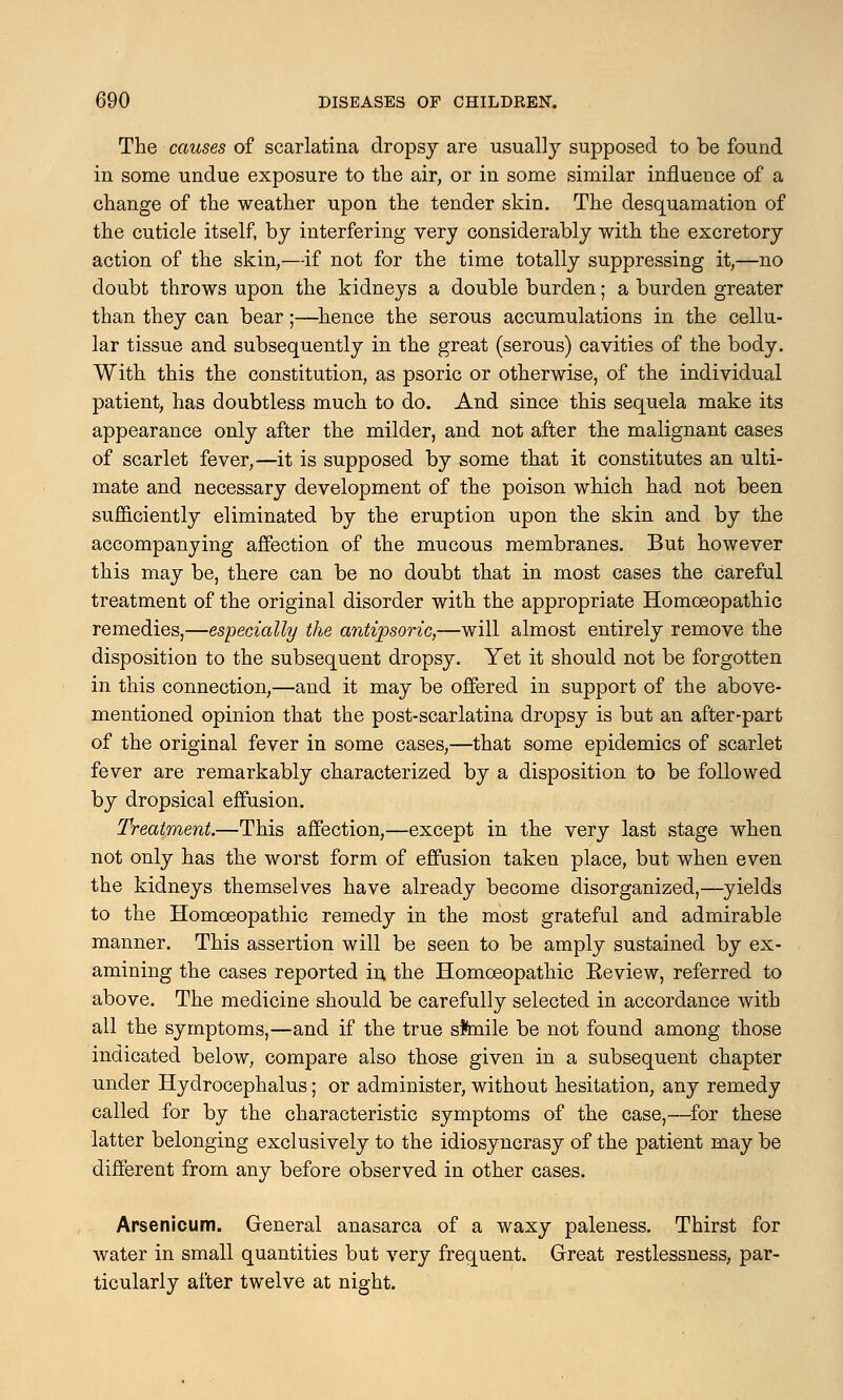 The causes of scarlatina dropsy are usually supposed to be found in some undue exposure to the air, or in some similar influence of a change of the weather upon the tender skin. The desquamation of the cuticle itself, by interfering very considerably with the excretory action of the skin,—if not for the time totally suppressing it,—no doubt throws upon the kidneys a double burden; a burden greater than they can bear;—hence the serous accumulations in the cellu- lar tissue and subsequently in the great (serous) cavities of the body. With this the constitution, as psoric or otherwise, of the individual patient, has doubtless much to do. And since this sequela make its appearance only after the milder, and not after the malignant cases of scarlet fever,—it is supposed by some that it constitutes an ulti- mate and necessary development of the poison which had not been sufficiently eliminated by the eruption upon the skin and by the accompanying affection of the mucous membranes. But however this may be, there can be no doubt that in most cases the careful treatment of the original disorder with the appropriate Homoeopathic remedies,—especially the antipsoric,—will almost entirely remove the disposition to the subsequent dropsy. Yet it should not be forgotten in this connection,—and it may be offered in support of the above- mentioned opinion that the post-scarlatina dropsy is but an after-part of the original fever in some cases,—that some epidemics of scarlet fever are remarkably characterized by a disposition to be followed by dropsical effusion. Treatment.—This affection,—except in the very last stage when not only has the worst form of effusion taken place, but when even the kidneys themselves have already become disorganized,—yields to the Homoeopathic remedy in the most grateful and admirable manner. This assertion will be seen to be amply sustained by ex- amining the cases reported in the Homoeopathic Eeview, referred to above. The medicine should be carefully selected in accordance with all the symptoms,—and if the true sftnile be not found among those indicated below, compare also those given in a subsequent chapter under Hydrocephalus; or administer, without hesitation, any remedy called for by the characteristic symptoms of the case,—for these latter belonging exclusively to the idiosyncrasy of the patient may be different from any before observed in other cases. Arsenicum. General anasarca of a waxy paleness. Thirst for water in small quantities but very frequent. Great restlessness, par- ticularly after twelve at night.