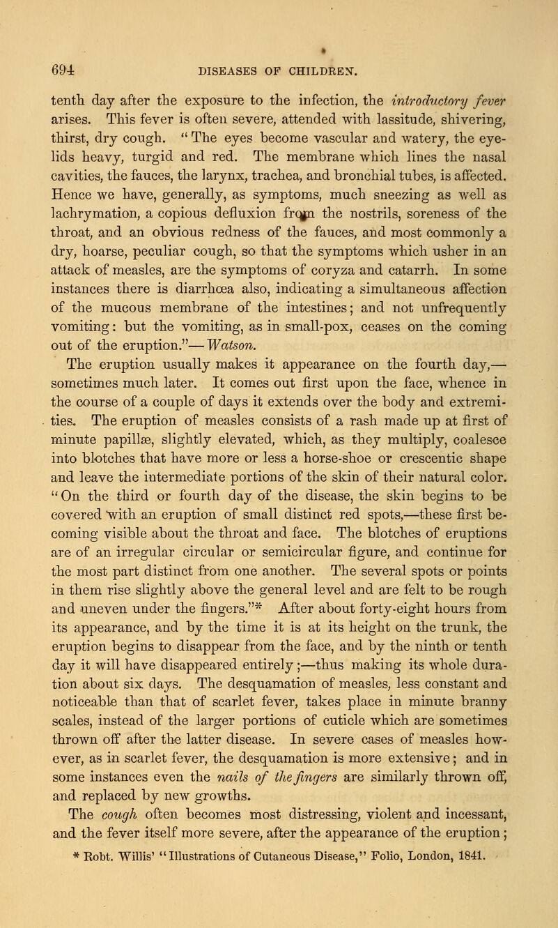 tenth day after the exposure to the infection, the introductory fever arises. This fever is often severe, attended with lassitude, shivering, thirst, dry cough.  The eyes become vascular and watery, the eye- lids heavy, turgid and red. The membrane which lines the nasal cavities, the fauces, the larynx, trachea, and bronchial tubes, is affected. Hence we have, generally, as symptoms, much sneezing as well as lachrymation, a copious defluxion frcgn the nostrils, soreness of the throat, and an obvious redness of the fauces, and most commonly a dry, hoarse, peculiar cough, so that the symptoms which usher in an attack of measles, are the symptoms of coryza and catarrh. In some instances there is diarrhoea also, indicating a simultaneous affection of the mucous membrane of the intestines; and not unfrequently vomiting: but the vomiting, as in small-pox, ceases on the coming out of the eruption.—Watson. The eruption usually makes it appearance on the fourth day,— sometimes much later. It comes out first upon the face, whence in the course of a couple of days it extends over the body and extremi- ties. The eruption of measles consists of a rash made up at first of minute papillas, slightly elevated, which, as they multiply, coalesce into blotches that have more or less a horse-shoe or crescentic shape and leave the intermediate portions of the skin of their natural color.  On the third or fourth day of the disease, the skin begins to be covered with an eruption of small distinct red spots,—these first be- coming visible about the throat and face. The blotches of eruptions are of an irregular circular or semicircular figure, and continue for the most part distinct from one another. The several spots or points in them rise slightly above the general level and are felt to be rough and uneven under the fingers.* After about forty-eight hours from its appearance, and by the time it is at its height on the trunk, the eruption begins to disappear from the face, and by the ninth or tenth day it will have disappeared entirely;—thus making its whole dura- tion about six clays. The desquamation of measles, less constant and noticeable than that of scarlet fever, takes place in minute branny scales, instead of the larger portions of cuticle which are sometimes thrown off after the latter disease. In severe cases of measles how- ever, as in scarlet fever, the desquamation is more extensive; and in some instances even the nails of the fingers are similarly thrown off, and replaced by new growths. The cough often becomes most distressing, violent and incessant, and the fever itself more severe, after the appearance of the eruption; * Robt. Willis' Illustrations of Cutaneous Disease, Folio, London, 1841.