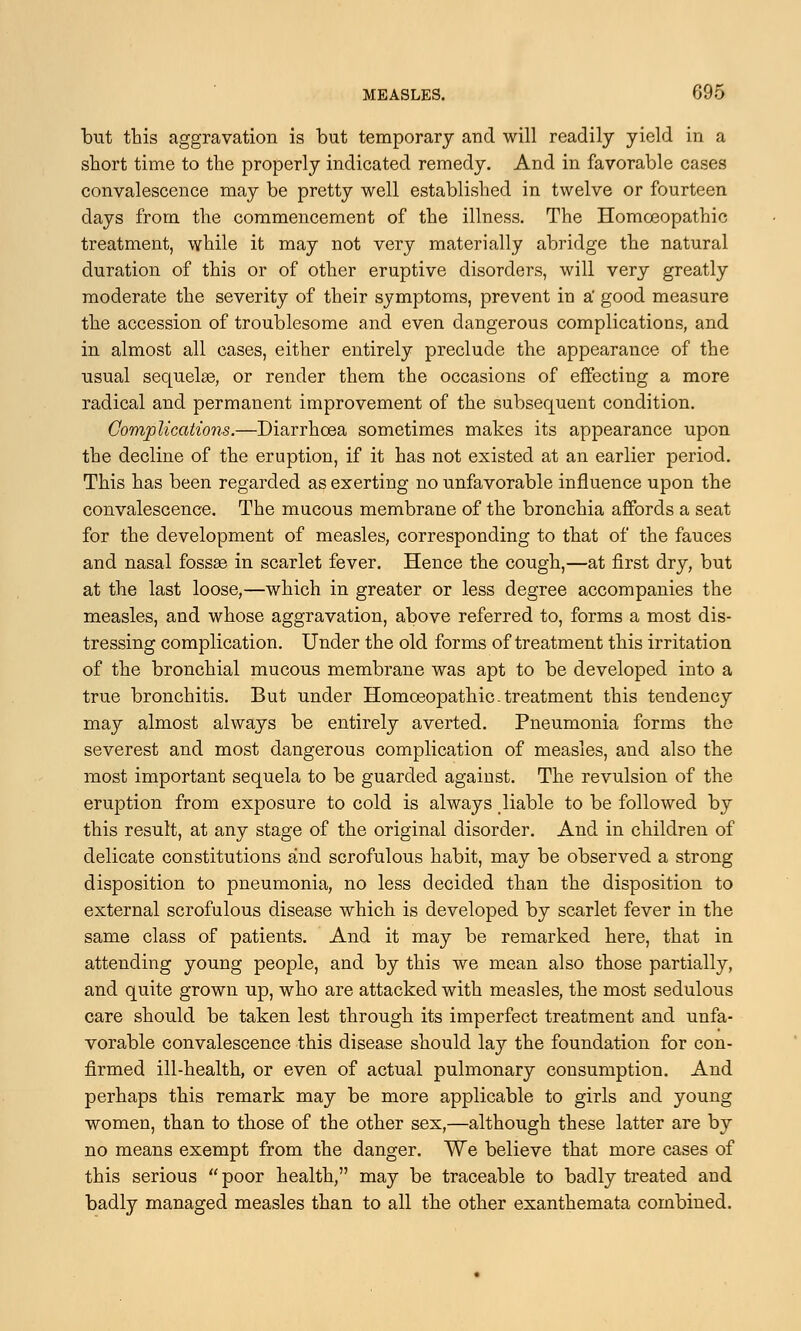 but this aggravation is but temporary arid will readily yield in a short time to the properly indicated remedy. And in favorable cases convalescence may be pretty well established in twelve or fourteen days from the commencement of the illness. The Homoeopathic treatment, while it may not very materially abridge the natural duration of this or of other eruptive disorders, will very greatly moderate the severity of their symptoms, prevent in si good measure the accession of troublesome and even dangerous complications, and in almost all cases, either entirely preclude the appearance of the usual sequelae, or render them the occasions of effecting a more radical and permanent improvement of the subsequent condition. Complications.—Diarrhoea sometimes makes its appearance upon the decline of the eruption, if it has not existed at an earlier period. This has been regarded as exerting no unfavorable influence upon the convalescence. The mucous membrane of the bronchia affords a seat for the development of measles, corresponding to that of the fauces and nasal fossae in scarlet fever. Hence the cough,—at first dry, but at the last loose,—which in greater or less degree accompanies the measles, and whose aggravation, above referred to, forms a most dis- tressing complication. Under the old forms of treatment this irritation of the bronchial mucous membrane was apt to be developed into a true bronchitis. But under Homoeopathic. treatment this tendency may almost always be entirely averted. Pneumonia forms the severest and most dangerous complication of measles, and also the most important sequela to be guarded against. The revulsion of the eruption from exposure to cold is always liable to be followed by this result, at any stage of the original disorder. And in children of delicate constitutions and scrofulous habit, may be observed a strong disposition to pneumonia, no less decided than the disposition to external scrofulous disease which is developed by scarlet fever in the same class of patients. And it may be remarked here, that in attending young people, and by this we mean also those partially, and quite grown up, who are attacked with measles, the most sedulous care should be taken lest through its imperfect treatment and unfa- vorable convalescence this disease should lay the foundation for con- firmed ill-health, or even of actual pulmonary consumption. And perhaps this remark may be more applicable to girls and young women, than to those of the other sex,—although these latter are by no means exempt from the danger. We believe that more cases of this serious  poor health, may be traceable to badly treated and badly managed measles than to all the other exanthemata combined.