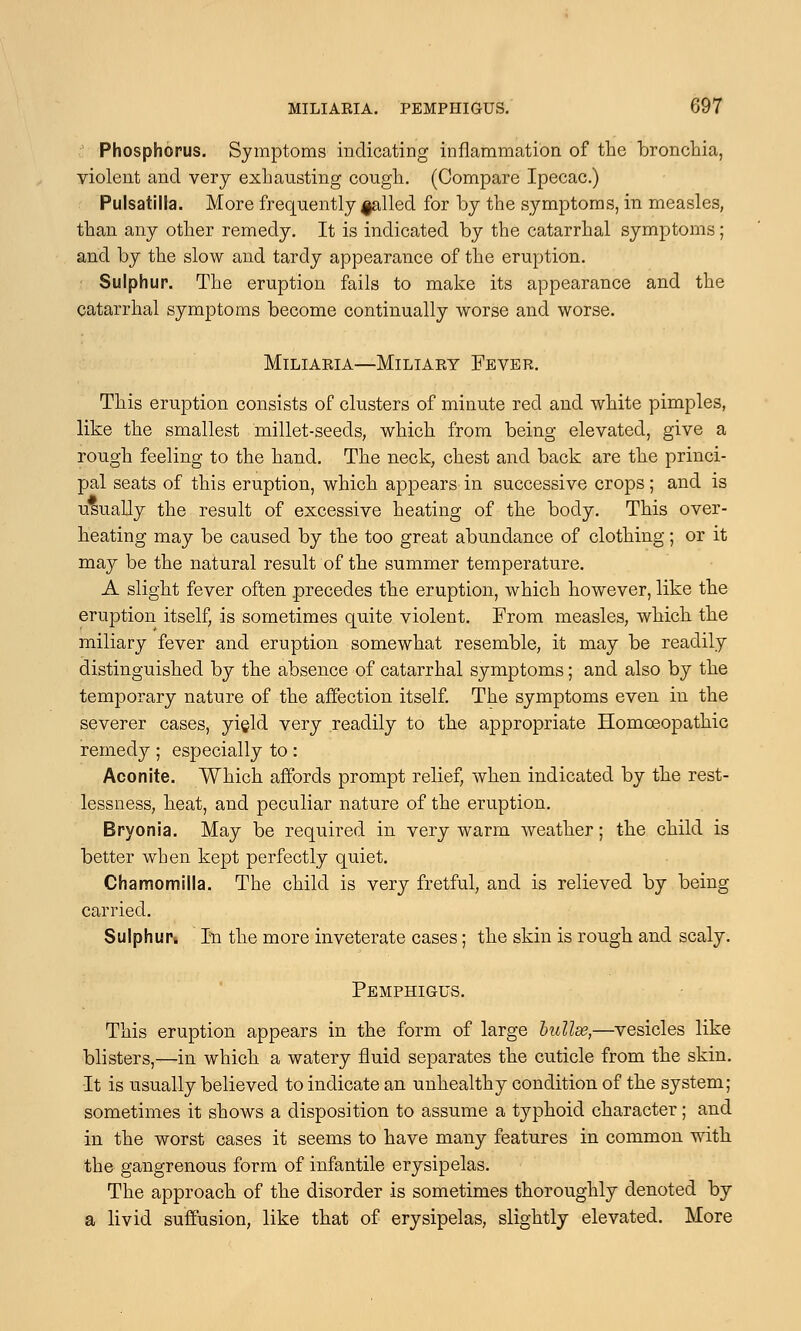 Phosphorus. Symptoms indicating inflammation of the bronchia, violent and very exhausting cough. (Compare Ipecac.) Pulsatilla. More frequently failed for by the symptoms, in measles, than any other remedy. It is indicated by the catarrhal symptoms; and by the slow and tardy appearance of the eruption. Sulphur. The eruption fails to make its appearance and the catarrhal symptoms become continually worse and worse. Miliaria—Miliary Fever. This eruption consists of clusters of minute red and white pimples, like the smallest millet-seeds, which from being elevated, give a rough feeling to the hand. The neck, chest and back are the princi- pal seats of this eruption, which appears in successive crops; and is usually the result of excessive heating of the body. This over- heating may be caused by the too great abundance of clothing; or it may be the natural result of the summer temperature. A slight fever often precedes the eruption, which however, like the eruption itself, is sometimes quite violent. From measles, which the miliary fever and eruption somewhat resemble, it may be readily distinguished by the absence of catarrhal symptoms; and also by the temporary nature of the affection itself. The symptoms even in the severer cases, yield very readily to the appropriate Homoeopathic remedy ; especially to : Aconite. Which affords prompt relief, when indicated by the rest- lessness, heat, and peculiar nature of the eruption. Bryonia. May be required in very warm weather; the child is better when kept perfectly quiet. Chamomilla. The child is very fretful, and is relieved by being carried. Sulphur In the more inveterate cases; the skin is rough and scaly. Pemphigus. This eruption appears in the form of large bullae,—vesicles like blisters,—in which a watery fluid separates the cuticle from the skin. It is usually believed to indicate an unhealthy condition of the system; sometimes it shows a disposition to assume a typhoid character; and in the worst cases it seems to have many features in common with the gangrenous form of infantile erysipelas. The approach of the disorder is sometimes thoroughly denoted by a livid suffusion, like that of erysipelas, slightly elevated. More