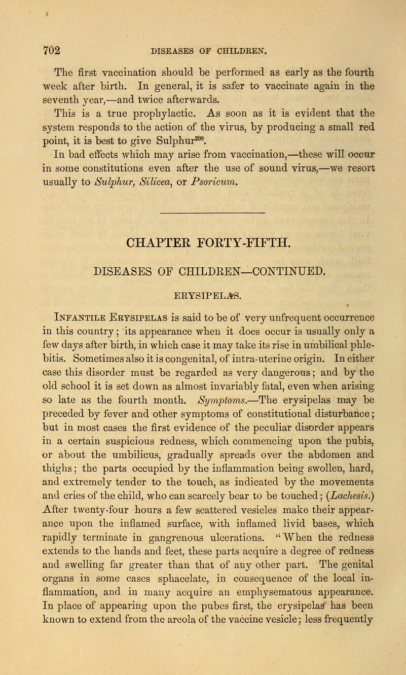 The first vaccination should be performed as early as the fourth week after birth. In general, it is safer to vaccinate again in the seventh year,—and twice afterwards. This is a true prophylactic. As soon as it is evident that the system responds to the action of the virus, by producing a small red point, it is best to give Sulphur200. In bad effects which may arise from vaccination,—these will occur in some constitutions even after the use of sound virus,—we resort usually to Sulphur, Silicea, or Psoricum. CHAPTER FORTY-FIFTH. DISEASES OF CHILDREN—CONTINUED. EEYSIPELJIS. • Infantile Erysipelas is said to be of very unfrequent occurrence in this country ; its appearance when it does occur is usually only a few days after birth, in which case it may take its rise in umbilical phle- bitis. Sometimes also it is congenital, of intra-uterine origin. In either case this disorder must be regarded as very dangerous; and by the old school it is set down as almost invariably fatal, even when arising so late as the fourth month. Symptoms.—The erysipelas may be preceded by fever and other symptoms of constitutional disturbance; but in most cases the first evidence of the peculiar disorder appears in a certain suspicious redness, which commencing upon the pubis, or about the umbilicus, gradually spreads over the abdomen and thighs; the parts occupied by the inflammation being swollen, hard, and extremely tender to the touch, as indicated by the movements and cries of the child, who can scarcely bear to be touched; {Lachesis.) After twenty-four hours a few scattered vesicles make their appear- ance upon the inflamed surface, with inflamed livid bases,, which rapidly terminate in gangrenous ulcerations. When the redness extends to the hands and feet, these parts acquire a degree of redness and swelling far greater than that of any other part. The genital organs in some cases sphacelate,, in consequence of the local in- flammation, and in many acquire an emphysematous appearance. In place of appearing upon the pubes first, the erysipelas' has been known to extend from the areola of the vaccine vesicle; less frequently