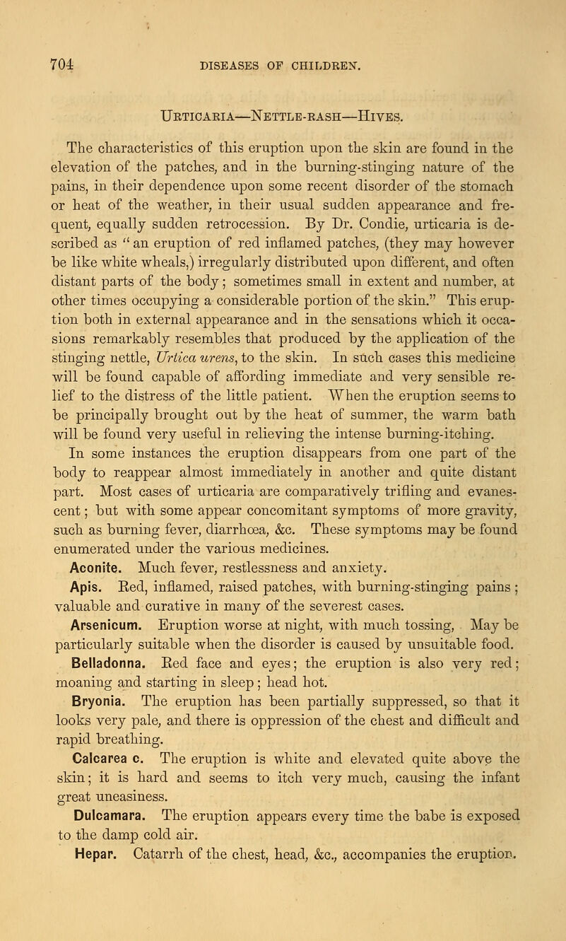 Urticaria—Nettle-rash—Hives. The characteristics of this eruption upon the skin are found in the elevation of the patches, and in the burning-stinging nature of the pains, in their dependence upon some recent disorder of the stomach or heat of the weather, in their usual sudden appearance and fre- quent, equally sudden retrocession. By Dr. Condie, urticaria is de- scribed as  an eruption of red inflamed patches, (they may however be like white wheals,) irregularly distributed upon different, and often distant parts of the body; sometimes small in extent and number, at other times occupying a considerable portion of the skin. This erup- tion both in external appearance and in the sensations which it occa- sions remarkably resembles that produced by the application of the stinging nettle, Urtica urens, to the skin. In such cases this medicine will be found capable of affording immediate and very sensible re- lief to the distress of the little patient. When the eruption seems to be principally brought out by the heat of summer, the warm bath will be found very useful in relieving the intense burning-itching. In some instances the eruption disappears from one part of the body to reappear almost immediately in another and quite distant part. Most cases of urticaria are comparatively trifling and evanes- cent ; but with some appear concomitant symptoms of more gravity, such as burning fever, diarrhoea, &c. These symptoms may be found enumerated under the various medicines. Aconite. Much fever, restlessness and anxiety. Apis. Eed, inflamed, raised patches, with burning-stinging pains ; valuable and curative in many of the severest cases. Arsenicum. Eruption worse at night, with much tossing, May be particularly suitable when the disorder is caused by unsuitable food. Belladonna. Eed face and eyes; the eruption is also very red; moaning and starting in sleep ; head hot. Bryonia. The eruption has been partially suppressed, so that it looks very pale, and there is oppression of the chest and difficult and rapid breathing. Galearea c. The eruption is white and elevated quite above the skin; it is hard and seems to itch very much, causing the infant great uneasiness. Dulcamara. The eruption appears every time the babe is exposed to the damp cold air. Hepar. Catarrh of the chest, head, &c, accompanies the eruption.