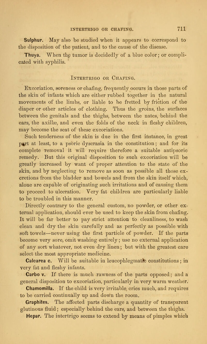 Sulphur. May also be studied when it appears to correspond to the disposition of the patient, and to the cause of the disease. Thuya. When the tumor is decidedly of a blue color; or compli- cated with syphilis. Intertrigo or Chafing. Excoriation, soreness or chafing, frequently occurs in those parts of the skin of infants which are either rubbed together in the natural movements of the limbs, or liable to be fretted by friction of the diaper or other articles of clothing. Thus the groins, the surfaces between the genitals and the thighs, between the nates, behind the ears, the axillae, and even the folds of the neck in fleshy children, may become the seat of these excoriations. Such tenderness of the skin is due in the first instance, in great p§rt at least, to a psoric dyscrasia in the constitution; and for its complete removal it will require therefore a suitable antipsoric remedy. But this original disposition to such excoriation will be greatly increased by want of proper attention to the state of the skin, and by neglecting to remove as soon as possible all those ex- cretions from the bladder and bowels and from the skin itself which, alone are capable of originating such irritations and of causing them to proceed to ulceration. Yery fat children are particularly liable to be troubled in this manner. Directly contrary to the general custom, no powder, or other ex- ternal application, should ever be used to keep the skin from chafing. It will be far better to pay strict attention to cleanliness, to wash clean and dry the skin carefully and as perfectly as possible with soft towels—never using the first particle of powder. If the parts become very sore, omit washing entirely; use no external application of any sort whatever, not even dry linen; but with the greatest care select the most appropriate medicine. Calcarea c. Will be suitable in leucophlegmatite constitutions ; in very fat and fleshy infants. Carbo v. If there is much rawness of the parts opposed; and a general disposition to excoriation, particularly in very warm weather. Chamomilla. If the child is very irritable, cries much, and requires to be carried continually up and down the room. Graphites. The affected parts discharge a quantity of transparent glutinous fluid ; especially behind the ears, and between the thighs. Hepar. The intertrigo seems to extend by means of pimples which