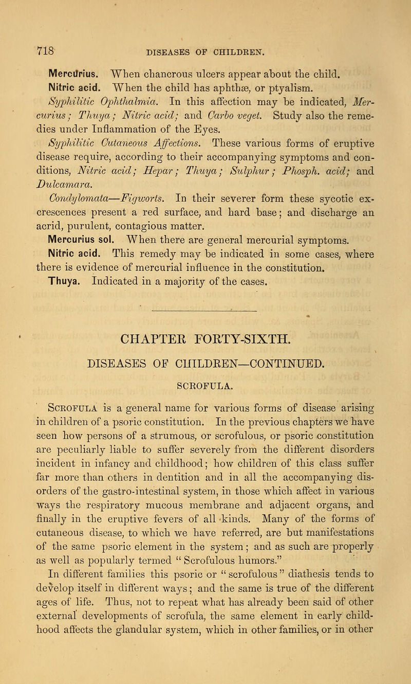 Mercilrius. When chancrous ulcers appear about the child. Nitric acid. When the child has aphthae, or ptyalism. Syphilitic Ophthalmia. In this affection may be indicated, Mer- curius • Thuya; Nitric acid; and Carlo veget. Study also the reme- dies under Inflammation of the Eyes. Syphilitic Cutaneous Affections. These various forms of eruptive disease require, according to their accompanying symptoms and con- ditions, Nitric acid; Hejpar; Thuya; Sulphur; Phosph. acid; and Dulcamara. Condylomata—Figivorts. In their severer form these sycotic ex- crescences present a red surface, and hard base; and discharge an acrid, purulent, contagious matter. Mercurius sol. When there are general mercurial symptoms. Nitric acid. This remedy may be indicated in some cases, where there is evidence of mercurial influence in the constitution. Thuya. Indicated in a majority of the cases. CHAPTER FORTY-SIXTH. DISEASES OF C1IILDKEN—CONTINUED. SCROFULA. Scrofula is a general name for various forms of disease arising in children of a psoric constitution. In the previous chapters we have seen how persons of a strumous, or scrofulous, or psoric constitution are peculiarly liable to suffer severely from the different disorders incident in infancy and childhood; how children of this class suffer far more than others in dentition and in all the accompanying dis- orders of the gastro-intestinal system, in those which affect in various ways the respiratory mucous membrane and adjacent organs, and finally in the eruptive fevers of all 'kinds. Many of the forms of cutaneous disease, to which we have referred, are but manifestations of the same psoric element in the system; and as such are properly as well as popularly termed  Scrofulous humors. In different families this psoric or  scrofulous  diatliesis tends to develop itself in different ways; and the same is true of the different ages of life. Thus, not to repeat what has already been said of other external developments of scrofula, the same element in early child- hood affects the glandular system, which in other families, or in other