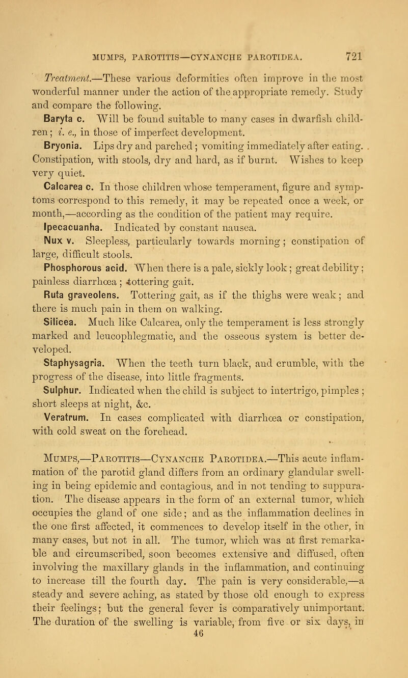 Treatment.—These various deformities often improve in the most wonderful manner under the action of the appropriate remedy. Study and compare the folloAving. Baryta c. Will be found suitable to many cases in dwarfish child- ren ; i. e., in those of imperfect development. Bryonia. Lips dry and parched ; vomiting immediately after eating. Constipation, with stools, dry and hard, as if burnt. Wishes to keep very quiet. Calcarea c. In those children whose temperament, figure and s}7mp- toms correspond to this remedy, it may be repeated once a week, or month,—according as the condition of the patient may require. Ipecacuanha. Indicated by constant nausea. IMux v. Sleepless, particularly towards morning ; constipation of large, difficult stools. Phosphorous acid. When there is a pale, sickly look; great debility ; painless diarrhoea ; -tottering gait. Ruta graveolens. Tottering gait, as if the thighs were weak; and there is much pain in them on walking. Silicea. Much like Calcarea, only the temperament is less strongly marked and leucophlegmatic, and the osseous s}7stem is better de- veloped. Staphysagria. When the teeth turn black, and crumble, with the progress of the disease, into little fragments. Sulphur. Indicated when the child is subject to intertrigo, pimples ; short sleeps at night, &c. Veratrum. In cases complicated with diarrhoea or constipation, with cold sweat on the forehead. Mumps,—Parotitis—Cynanche Parotide a.—This acute inflam- mation of the parotid gland differs from an ordinary glandular swell- ing in being epidemic and contagious, and in not tending to suppura- tion. The disease appears in the form of an external tumor, which occupies the gland of one side; and as the inflammation declines in the one first affected, it commences to develop itself in the other, in many cases, but not in all. The tumor, which was at first remarka- ble and circumscribed, soon becomes extensive and diffused, often involving the maxillary glands in the inflammation, and continuing to increase till the fourth clay. The pain is very considerable,—a steady and severe aching, as stated by those old enough to express their feelings; but the general fever is comparatively unimportant. The duration of the swelling is variable, from five or six days, in 46