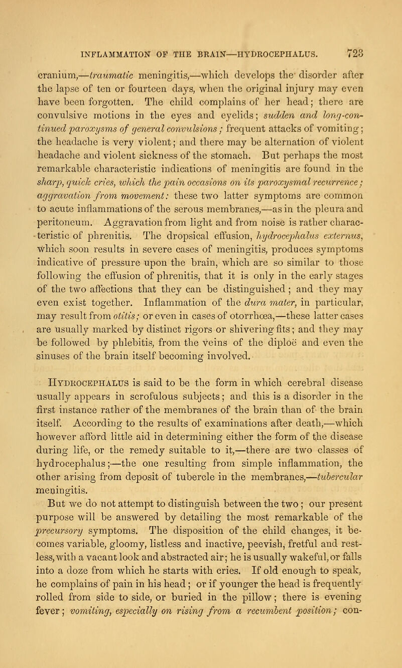 INFLAMMATION OF THE BRAIN—HYDROCEPHALUS. 72o cranium,—traumatic meningitis,—which develops the- disorder after the lapse of ten or fourteen days, when the original injury may even have been forgotten. The child complains of her head; there are convulsive motions in the eyes and eyelids; sudden and long-con- tinued paroxysms of general convulsions ; frequent attacks of vomiting; the headache is very violent; and there may be alternation of violent headache and violent sickness of the stomach. But perhaps the most remarkable characteristic indications of meningitis are found in the sharp, quick cries, which the pain occasions on its paroxysmal recurrence • aggravation from movement: these two latter symptoms are common to acute inflammations of the serous membranes,—as in the pleura and peritoneum. Aggravation from light and from noise is rather charac- - teristic of phrenitis. The dropsical effusion, hydrocephalus extei'nus, which soon results in severe cases of meningitis, produces symptoms indicative of pressure upon the brain, which are so similar to those following the effusion of phrenitis, that it is only in the early stages of the two affections that they can be distinguished ; and they may even exist together. Inflammation of the dura mater, in particular, may result from otitis; or even in cases of otorrhcea,—these latter cases are usually marked by distinct rigors or shivering fits; and they may be followed by phlebitis, from the veins of the diploe and even the sinuses of the brain itself becoming involved. Hydrocephalus is said to be the form in which cerebral disease usually appears in scrofulous subjects; and this is a disorder in the first instance rather of the membranes of the brain than of the brain itself. According to the results of examinations after death,—which however afford little aid in determining either the form of the disease during life, or the remedy suitable to it,—there are two classes of hydrocephalus;—the one resulting from simple inflammation, the other arising from deposit of tubercle in the membranes,—tubercular meningitis. But we do not attempt to distinguish between the two; our present purpose will be answered by detailing the most remarkable of the precursory symptoms. The disposition of the child changes, it be- comes variable, gloomy, listless and inactive, peevish, fretful and rest- less, with a vacant look and abstracted air; he is usually wakeful, or falls into a doze from which he starts with cries. If old enough to speak, he complains of pain in his head; or if younger the head is frequently rolled from side to side, or buried in the pillow; there is evening fever; vomiting, especially on rising from a recumbent position; con-