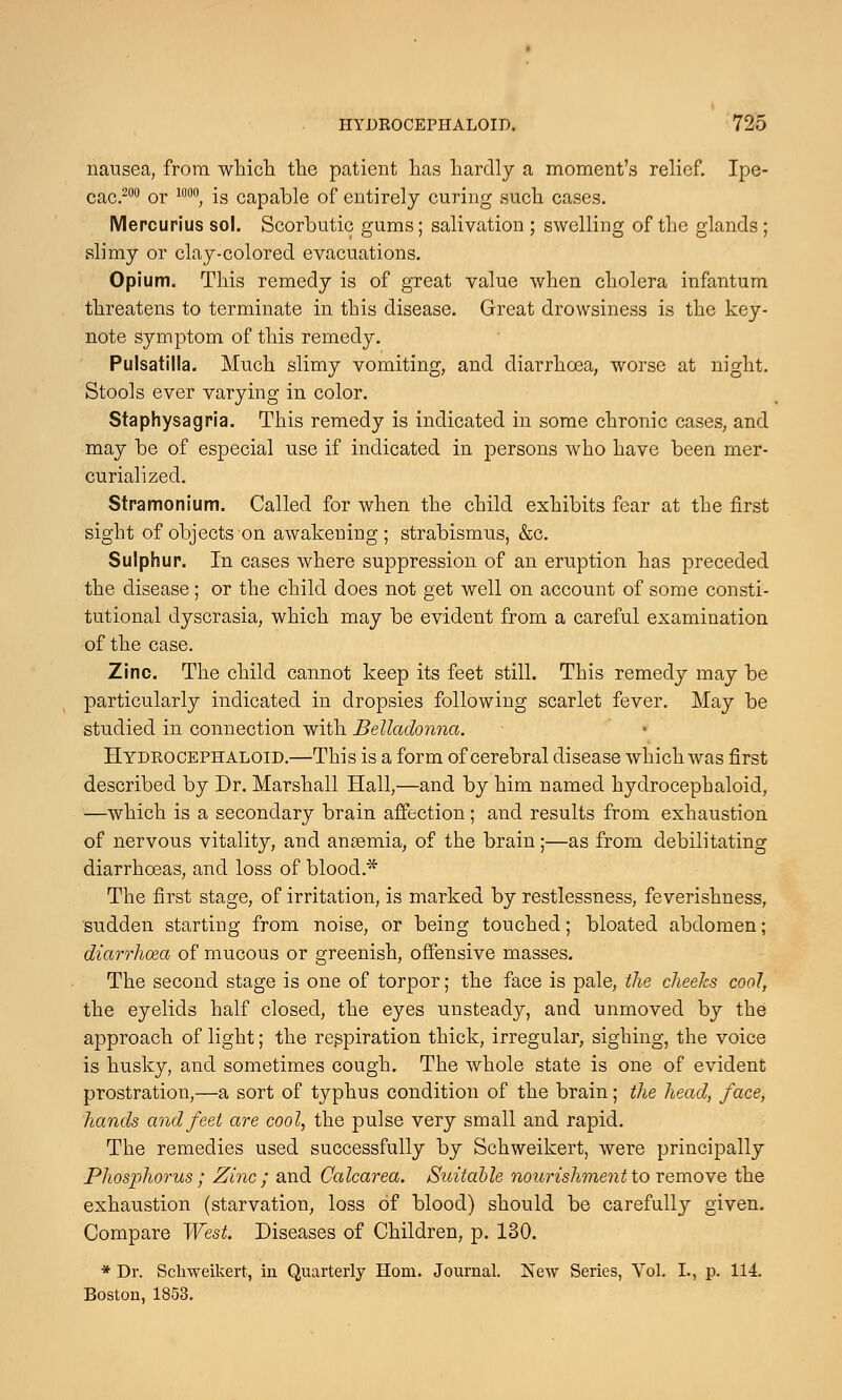 nausea, from which the patient has hardly a moment's relief. Ipe- cac.200 or 1000; is capable of entirely curing such cases. Mercurius sol. Scorbutic gums; salivation ; swelling of the glands ; slimy or clay-colored evacuations. Opium. This remedy is of great value when cholera infantum threatens to terminate in this disease. Great drowsiness is the key- note symptom of this remedy. Pulsatilla. Much slimy vomiting, and diarrhoea, worse at night. Stools ever varying in color. Staphysagria. This remedy is indicated in some chronic cases, and may be of especial use if indicated in persons who have been mer- curialized. Stramonium. Called for when the child exhibits fear at the first sight of objects on awakening; strabismus, &c. Sulphur. In cases where suppression of an eruption has preceded the disease; or the child does not get well on account of some consti- tutional dyscrasia, which may be evident from a careful examination of the case. Zinc. The child cannot keep its feet still. This remedy may be particularly indicated in dropsies following scarlet fever. May be studied in connection with Belladonna. Hydrocephaloid.—This is a form of cerebral disease which was first described by Dr. Marshall Hall,—and by him named hydrocephaloid, —which is a secondary brain affection ; and results from exhaustion of nervous vitality, and anaemia, of the brain;—as from debilitating diarrhoeas, and loss of blood* The first stage, of irritation, is marked by restlessness, feverishness, sudden starting from noise, or being touched; bloated abdomen; diarrhoea of mucous or greenish, offensive masses. The second stage is one of torpor; the face is pale, the cheeks cool, the eyelids half closed, the eyes unsteady, and unmoved by the approach of light; the respiration thick, irregular, sighing, the voice is husky, and sometimes cough. The whole state is one of evident prostration,—a sort of typhus condition of the brain; the head, face, hands and feet are cool, the pulse very small and rapid. The remedies used successfully by Schweikert, were principally Phosphorus; Zinc; and Calcarea. Suitable nourishment to remove the exhaustion (starvation, loss of blood) should be carefully given. Compare West. Diseases of Children, p. 130. * Dr. Schweikert, in Quarterly Horn. Journal. New Series, Vol. I., p. 114. Boston, 1853.