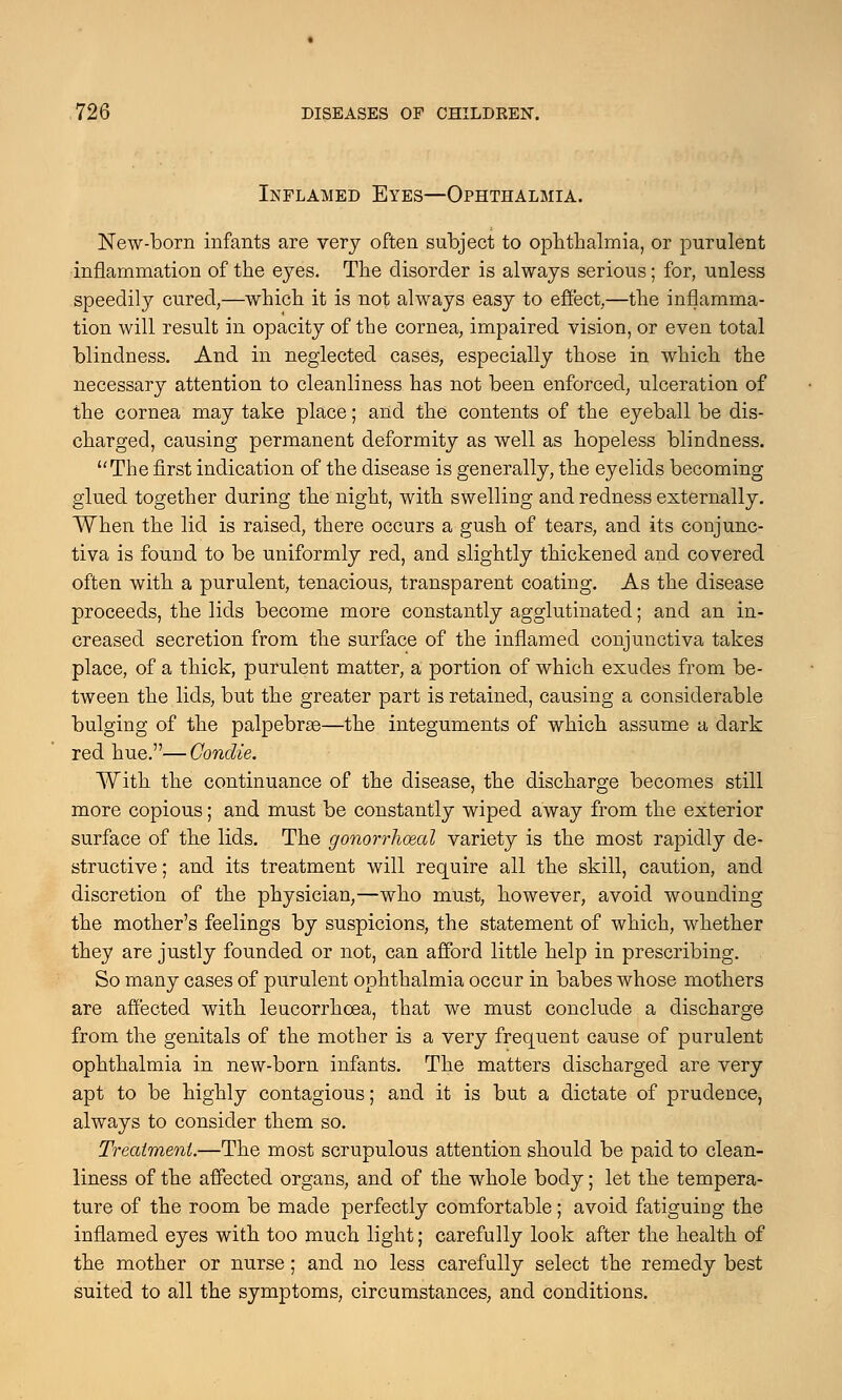Inflamed Eyes—Ophthalmia. New-born infants are very often subject to ophthalmia, or purulent inflammation of the eyes. The disorder is always serious; for, unless speedily cured,—which it is not always easy to effect,—the inflamma- tion will result in opacity of the cornea, impaired vision, or even total blindness. And in neglected cases, especially those in which the necessary attention to cleanliness has not been enforced, ulceration of the cornea may take place; and the contents of the eyeball be dis- charged, causing permanent deformity as well as hopeless blindness. The first indication of the disease is generally, the eyelids becoming glued together during the night, with swelling and redness externally. When the lid is raised, there occurs a gush of tears, and its conjunc- tiva is found to be uniformly red, and slightly thickened and covered often with a purulent, tenacious, transparent coating. As the disease proceeds, the lids become more constantly agglutinated; and an in- creased secretion from the surface of the inflamed conjunctiva takes place, of a thick, purulent matter, a portion of which exudes from be- tween the lids, but the greater part is retained, causing a considerable bulging of the palpebras—the integuments of which assume a dark red hue.—Condie. With the continuance of the disease, the discharge becomes still more copious; and must be constantly wiped away from the exterior surface of the lids. The gonorrhoea! variety is the most rapidly de- structive ; and its treatment will require all the skill, caution, and discretion of the physician,—who must, however, avoid wounding the mother's feelings by suspicions, the statement of which, whether they are justly founded or not, can afford little help in prescribing. So many cases of purulent ophthalmia occur in babes whose mothers are affected with leucorrhcea, that we must conclude a discharge from the genitals of the mother is a very frequent cause of purulent ophthalmia in new-born infants. The matters discharged are very apt to be highly contagious; and it is but a dictate of prudence, always to consider them so. Treatment.—The most scrupulous attention should be paid to clean- liness of the affected organs, and of the whole body; let the tempera- ture of the room be made perfectly comfortable; avoid fatiguing the inflamed eyes with too much light; carefully look after the health of the mother or nurse; and no less carefully select the remedy best suited to all the symptoms, circumstances, and conditions.