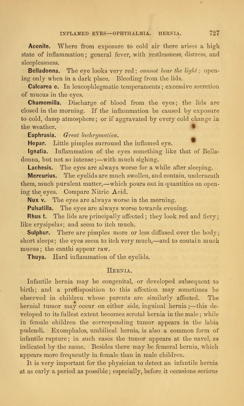 Aconite. Where from exposure to cold air there arises a high state of inflammation; general fever, with restlessness, distress, and sleeplessness. Belladonna. The eye looks very red; cannot bear the light; open- ing only when in a dark place. Bleeding from the lids. Calcarea c. In leucophlegmatic temperaments ; excessive secretion of mucus in the eyes. Chamomilla. Discharge of blood from the eyes; the lids are closed in the morning. If the inflammation be caused by exposure to cold, damp atmosphere; or if aggravated by every cold change in the weather. • Euphrasia. Great lachrymaiion. He pa p. Little pimples surround the inflamed eye. Ignatia. Inflammation of the eyes something like that of Bella- donna, but not so intense;—with much sighing. Lachesis. The eyes are always worse for a while after sleeping. Mercurius. The eyelids are much swollen, and contain, underneath them, much purulent matter,—which pours out in quantities on open- ing the eyes. Compare Nitric Acid. INux v. The eyes are always worse in the morning. Pulsatilla. The eyes are always worse towards evening. Rhus t. The lids are principally affected ; they look red and fiery; like erysipelas; and seem to itch much. Sulphur. There are pimples more or less diffused over the body ; short sleeps; the eyes seem to itch very much,—and to contain much mucus; the canthi appear raw. Thuya. Hard inflammation of the eyelids. Hernia. Infantile hernia may be congenital, or developed subsequent to birth; and a predisposition to this affection may sometimes be observed in children whose parents are similarly affected. The hernial tumor may occur on either side, inguinal hernia;—this de- veloped to its fullest extent becomes scrotal hernia in the male; while in female children the corresponding tumor appears in the labia pudendi. Exomphalos, umbilical hernia, is also a common form of infantile rupture; in such cases the tumor appears at the navel, as indicated by the name. Besides there may be femoral hernia, which appears more frequently in female than in male children. It is very important for the physician to detect an infantile hernia at as early a period as possible; especially, before it occasions serious