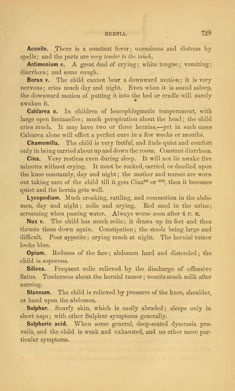 Aconite. There is a constant fever; uneasiness and distress by- spells ; and the parts are very tender to the touch. Antimonium c. A great deal of crying; white tongue; vomiting; diarrhoea; and some cough. Borax v. The child cannot bear a downward motion; it is very- nervous ; cries much day and night. Even when it is sound asleep, the downward motion of putting it into the bed or cradle will surely awaken it. Calcarea c. In children of leucophlegmatic temperament, with large open fontanelles; much perspiration about the head; the child cries much. It may have two or three hernias,—yet in such cases Calcarea alone will effect a perfect cure in a few weeks or months. Chamomilla. The child is very fretful, and finds quiet and comfort only in being carried about up and down the room. Constant diarrhoea. Cina. Very restless even during sleep. It will not lie awake five minutes without crying. It must be rocked, carried, or dandled upon the knee constantly, day and night; the mother and nurses are worn out taking care of the child till it gets Cina200 or 100°, then it becomes quiet and the hernia gets well. Lycopodium. Much croaking, rattling, and commotion in the abdo- men, day and night; colic and crying. Red sand in the urine; screaming when passing water. Always worse soon after 4 P. M. Nux v. The child has much colic; it draws up its feet and then thrusts them down again. Constipation; the stools being large and difficult. Poor appetite; crying much at night. The hernial tumor looks blue. Opium. Eedness of the face; abdomen hard and distended; the child is soporous. Silicea. Frequent colic relieved by the discharge of offensive flatus. Tenderness about the hernial tumor; vomits much milk after nursing. Stannum. The child is relieved by pressure of the knee, shoulder, or hand upon the abdomen. Sulphur. Scurfy skin, which is easily abraded; sleeps only in short naps; with other Sulphur symptoms generally. Sulphuric acid. When some general, deep-seated dyscrasia pre- vails, and the child is weak and exhausted, and no other more par- ticular symptoms.