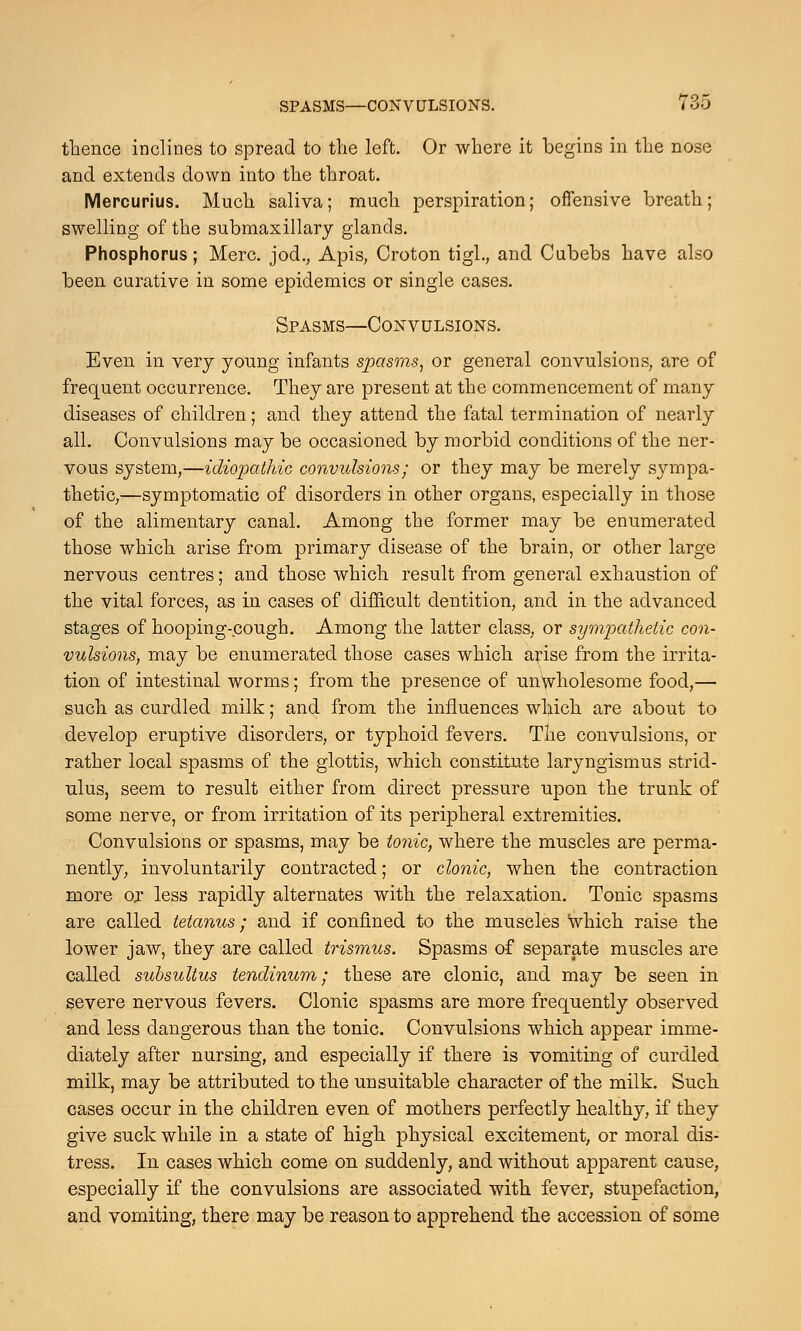 thence inclines to spread to the left. Or where it begins in the nose and extends down into the throat. Mercurius. Much saliva; much perspiration; offensive breath; swelling of the submaxillary glands. Phosphorus; Merc. jod., Apis, Croton tigl., and Cubebs have also been curative in some epidemics or single cases. Spasms—Convulsions. Even in very young infants spasms, or general convulsions, are of frequent occurrence. They are present at the commencement of many diseases of children; and they attend the fatal termination of nearly all. Convulsions may be occasioned by morbid conditions of the ner- vous system,—idiopathic convulsions; or they may be merely sympa- thetic,—symptomatic of disorders in other organs, especially in those of the alimentary canal. Among the former may be enumerated those which arise from primary disease of the brain, or other large nervous centres; and those which result from general exhaustion of the vital forces, as in cases of difficult dentition, and in the advanced stages of hooping-cough. Among the latter class, or sympathetic con- vulsions, may be enumerated those cases which arise from the irrita- tion of intestinal worms; from the presence of unwholesome food,— such as curdled milk; and from the influences which are about to develop eruptive disorders, or typhoid fevers. The convulsions, or rather local spasms of the glottis, which constitute laryngismus strid- ulus, seem to result either from direct pressure upon the trunk of some nerve, or from irritation of its peripheral extremities. Convulsions or spasms, may be tonic, where the muscles are perma- nently, involuntarily contracted; or clonic, when the contraction more or less rapidly alternates with the relaxation. Tonic spasms are called tetanus; and if confined to the muscles which raise the lower jaw, they are called trismus. Spasms of separate muscles are called subsultus tendinum; these are clonic, and may be seen in severe nervous fevers. Clonic spasms are more frequently observed and less dangerous than the tonic. Convulsions which appear imme- diately after nursing, and especially if there is vomiting of curdled milk, may be attributed to the unsuitable character of the milk. Such cases occur in the children even of mothers perfectly healthy, if they give suck while in a state of high physical excitement, or moral dis- tress. In cases which come on suddenly, and without apparent cause, especially if the convulsions are associated with fever, stupefaction, and vomiting, there may be reason to apprehend the accession of some