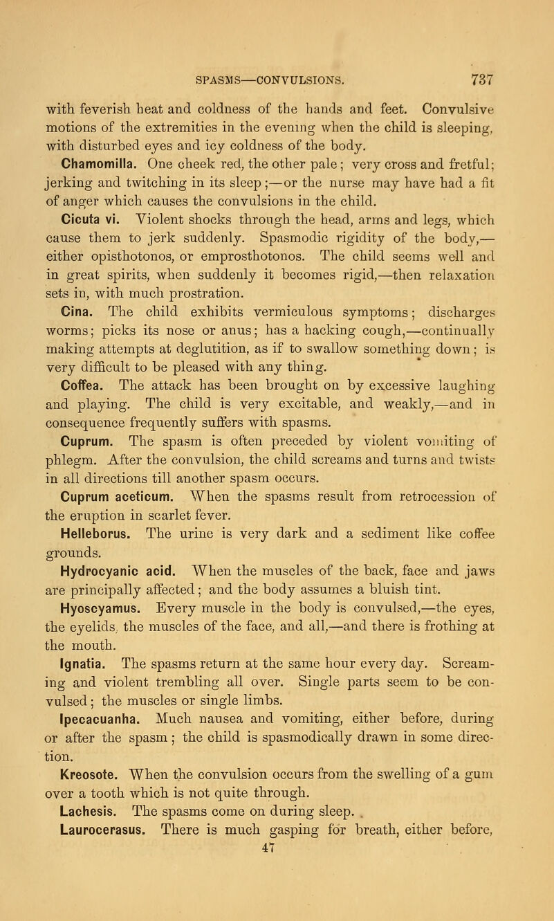 with feverish heat and coldness of the hands and feet. Convulsive motions of the extremities in the evening when the child is sleeping, with disturbed eyes and icy coldness of the body. Chamomilla. One cheek red, the other pale ; very cross and fretful; jerking and twitching in its sleep;—or the nurse may have had a fit of anger which causes the convulsions in the child. Cicuta vi. Violent shocks through the head, arms and legs, which cause them to jerk suddenly. Spasmodic rigidity of the body,— either opisthotonos, or emprosthotonos. The child seems well and in great spirits, when suddenly it becomes rigid,—then relaxation sets in, with much prostration. Cina. The child exhibits vermiculous symptoms; discharges worms; picks its nose or anus; has a hacking cough,—continually making attempts at deglutition, as if to swallow something down; is very difficult to be pleased with any thing. Coffea. The attack has been brought on by excessive laughing and playing. The child is very excitable, and weakly,—and in consequence frequently suffers with spasms. Cuprum. The spasm is often preceded by violent vomiting of phlegm. After the convulsion, the child screams and turns and twists in all directions till another spasm occurs. Cuprum aceticum. When the spasms result from retrocession of the eruption in scarlet fever. Helleborus. The urine is very dark and a sediment like coffee grounds. Hydrocyanic acid. When the muscles of the back, face and jaws are principally affected; and the body assumes a bluish tint. Hyoscyamus. Every muscle in the body is convulsed,—the eyes, the eyelids, the muscles of the face, and all,—and there is frothing at the mouth. Ignatia. The spasms return at the same hour every day. Scream- ing and violent trembling all over. Single parts seem to be con- vulsed ; the muscles or single limbs. Ipecacuanha. Much nausea and vomiting, either before, during or after the spasm; the child is spasmodically drawn in some direc- tion. Kreosote. When the convulsion occurs from the swelling of a gum over a tooth which is not quite through. Lachesis. The spasms come on during sleep. . Laurocerasus. There is much gasping for breath, either before, 47