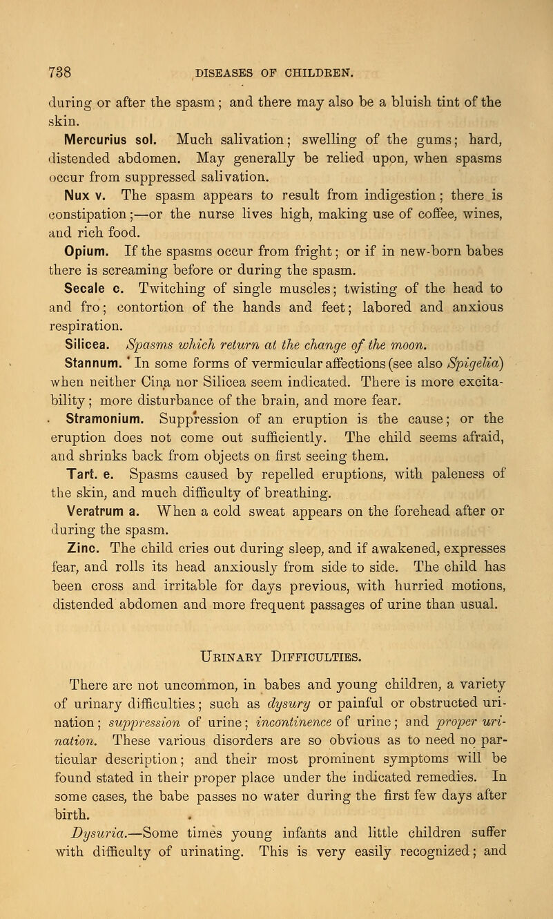 during or after the spasm; and there may also be a bluish tint of the skin. Mercurius sol. Much salivation; swelling of the gums; hard, distended abdomen. May generally be relied upon, when spasms occur from suppressed salivation. Nux v. The spasm appears to result from indigestion; there is constipation;—or the nurse lives high, making use of coffee, wines, and rich food. Opium. If the spasms occur from fright; or if in new-born babes there is screaming before or during the spasm. Secale c. Twitching of single muscles; twisting of the head to and fro; contortion of the hands and feet; labored and anxious respiration. Silicea. Spasms which return at the change of the moon. Stannum. ' In some forms of vermicular affections (see also Spigelia) when neither Cina nor Silicea seem indicated. There is more excita- bility ; more disturbance of the brain, and more fear. . Stramonium. Suppression of an eruption is the cause; or the eruption does not come out sufficiently. The child seems afraid, and shrinks back from objects on first seeing them. Tart. e. Spasms caused by repelled eruptions, with paleness of the skin, and much difficulty of breathing. Veratrum a. When a cold sweat appears on the forehead after or during the spasm. Zinc. The child cries out during sleep, and if awakened, expresses fear, and rolls its head anxiously from side to side. The child has been cross and irritable for days previous, with hurried motions, distended abdomen and more frequent passages of urine than usual. Urinary Difficulties. There are not uncommon, in babes and young children, a variety of urinary difficulties; such as dysury or painful or obstructed uri- nation; suppression of urine; incontinence of urine; and proper uri- nation. These various disorders are so obvious as to need no par- ticular description; and their most prominent symptoms will be found stated in their proper place under the indicated remedies. In some cases, the babe passes no water during the first few days after birth. Dysuria.—Some times young infants and little children suffer with difficulty of urinating. This is very easily recognized; and