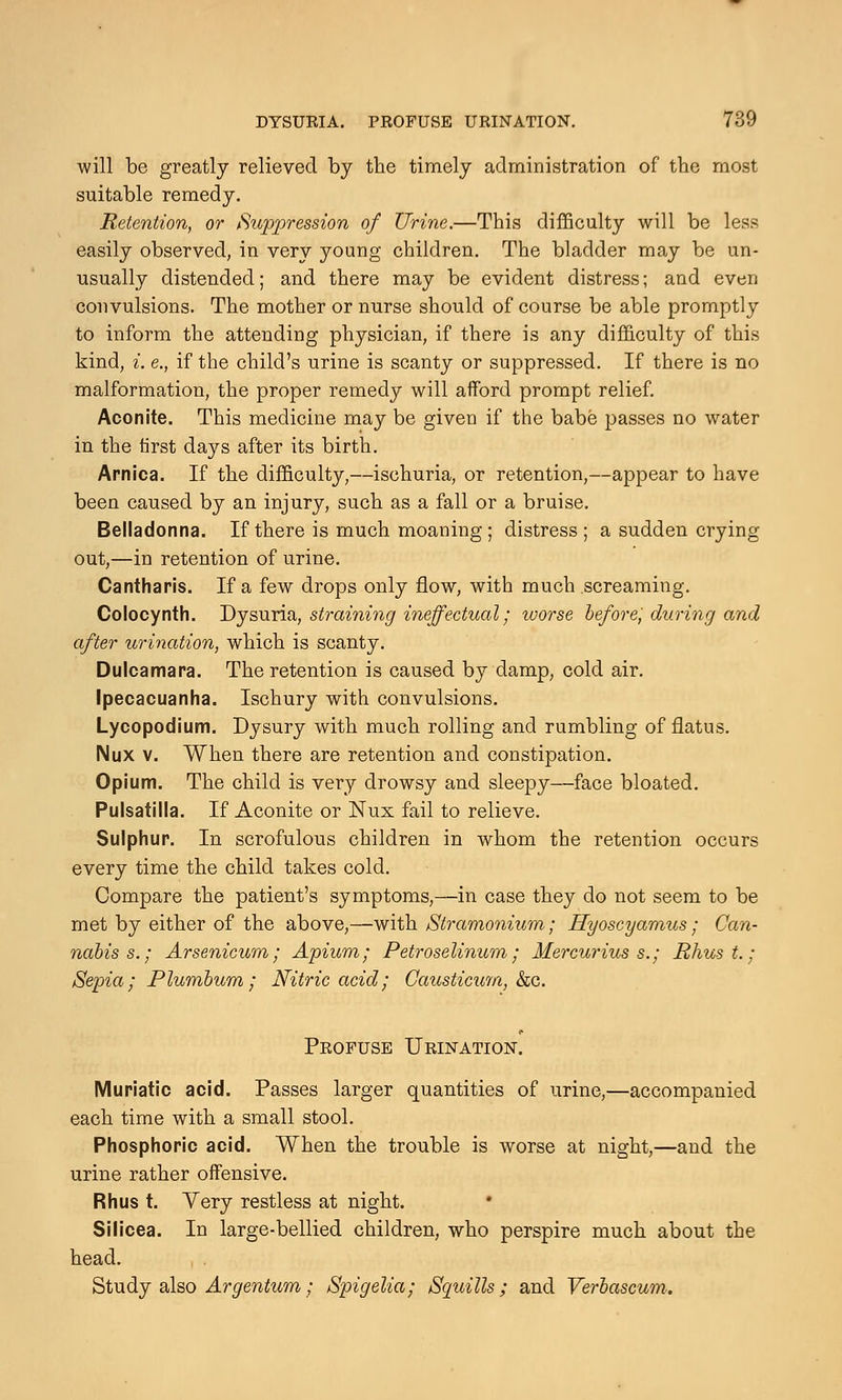 will be greatly relieved by the timely administration of the most suitable remedy. Retention, or Suppression of Urine.—This difficulty will be less easily observed, in very young children. The bladder may be un- usually distended; and there may be evident distress; and even convulsions. The mother or nurse should of course be able promptly to inform the attending physician, if there is any difficulty of this kind, i. e., if the child's urine is scanty or suppressed. If there is no malformation, the proper remedy will afford prompt relief. Aconite. This medicine may be given if the babe passes no water in the first days after its birth. Arnica. If the difficulty,—ischuria, or retention,—appear to have been caused by an injury, such as a fall or a bruise. Belladonna. If there is much moaning ; distress; a sudden crying out,—in retention of urine. Cantharis. If a few drops only flow, with much screaming. Colocynth. Dysuria, straining ineffectual; worse before, during and after urination, which is scanty. Dulcamara. The retention is caused by damp, cold air. Ipecacuanha. Ischury with convulsions. Lycopodium. Dysury with much rolling and rumbling of flatus. Nux v. When there are retention and constipation. Opium. The child is very drowsy and sleepy—face bloated. Pulsatilla. If Aconite or Nux fail to relieve. Sulphur. In scrofulous children in whom the retention occurs every time the child takes cold. Compare the patient's symptoms,—in case they do not seem to be met by either of the above,—with Stramonium; Hyoscyamus; Can- nabis s.; Arsenicum; Apium; Petroselinurn; Mercurius s.; Rhus t.; Sepia; Plumbum; Nitric acid; CaiLsticum, &c. Profuse Urination. Muriatic acid. Passes larger quantities of urine,—accompanied each time with a small stool. Phosphoric acid. When the trouble is worse at night,—and the urine rather offensive. Rhus t. Very restless at night. Silicea. In large-bellied children, who perspire much about the head. Study also Argentum; Spigelia; Squills; and Verbascum.