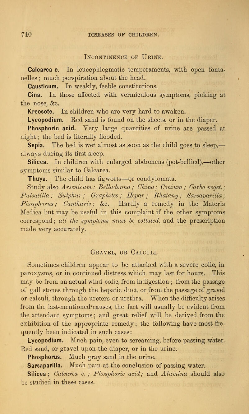 Incontinence of Urine. Calcarea c. In leucophlegmatic temperaments, with open fonta- nelles; much perspiration about the head. Causticum. In weakly, feeble constitutions. Cina. In those affected with vermiculous symptoms, picking at the nose, &c. Kreosote. In children who are very hard to awaken. Lycopodium. Eed sand is found on the sheets, or in the diaper. Phosphoric acid. Very large quantities of urine are passed at night; the bed is literally flooded. Sepia. The bed is wet almost as soon as the child goes to sleep,— always during its first sleep. Silicea. In children with enlarged abdomens (pot-bellied),—other symptoms similar to Calcarea. Thuya. The child has figworts—or condylomata. Study also Arsenicum; Belladonna; China; Conium; Garbo veget.; Pulsatilla; Sulphur; Graphites; Hepar; Rhaiany; Sarsaparilla; Phosphorus; Gantharis; &c. Hardly a remedy in the Materia Medica but may be useful in this complaint if the other symptoms correspond; all the symptoms must be collated, and the prescription made very accurately. Gravel, or Calculi. Sometimes children appear to be attacked with a severe colic, in paroxysms, or in continued distress which may last for hours. This may be from an actual wind colic, from indigestion; from the passage of gall stones through the hepatic duct, or from the passage of gravel or calculi, through the ureters or urethra. When the difficulty arises from the last-mentioned'causes, the fact will usually be evident from the attendant symptoms; and great relief will be derived from the exhibition of the appropriate remedy; the following have most fre- quently been indicated in such cases: Lycopodium. Much pain, even to screaming, before passing water. Red sand, or gravel upon the diaper, or in the urine. Phosphorus. Much gray sand in the urine. Sarsaparilla. Much pain at the conclusion of passing water. Silicea ; Galcarea c. ; Phosphoric acid; and Alumina should also be studied in these cases.