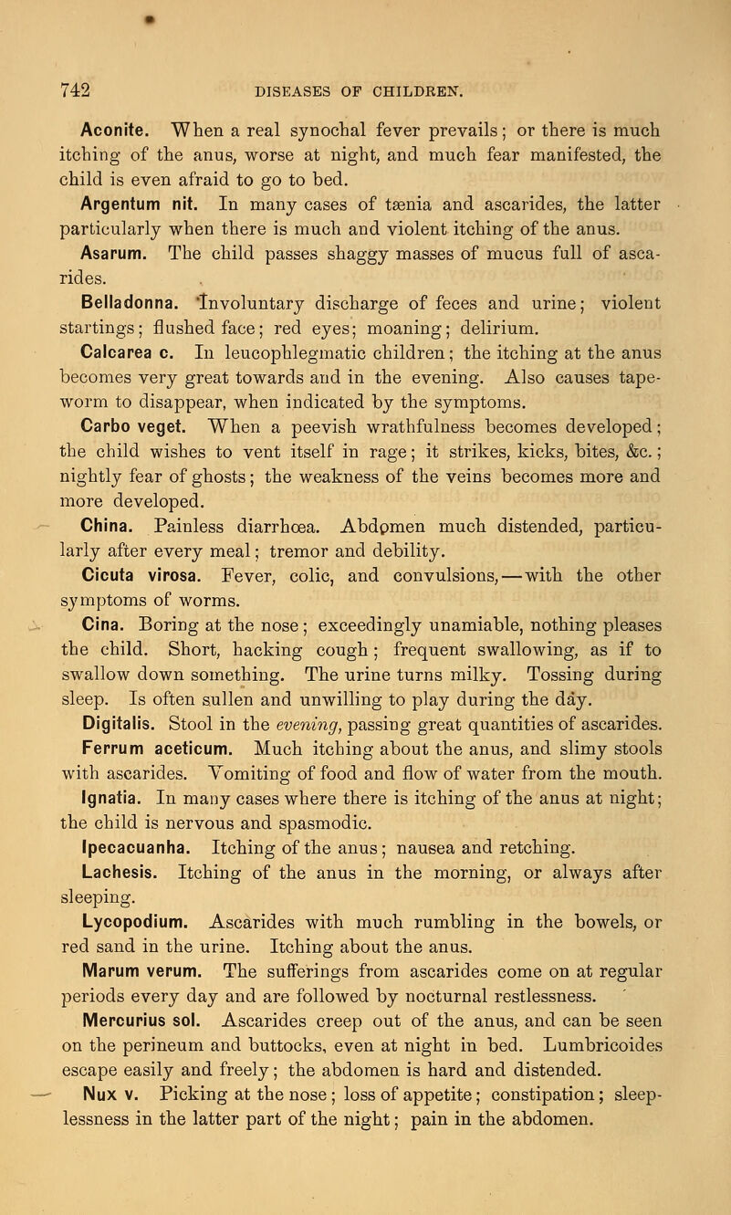 Aconite. When a real synochal fever prevails; or there is much itching of the anus, worse at night, and much fear manifested, the child is even afraid to go to bed. Argentum nit. In many cases of taenia and ascarides, the latter particularly when there is much and violent itching of the anus. Asarum. The child passes shaggy masses of mucus full of asca- rides. Belladonna. Involuntary discharge of feces and urine; violent startings; flushed face; red eyes; moaning; delirium. Calcarea c. In leucophlegmatic children; the itching at the anus becomes very great towards and in the evening. Also causes tape- worm to disappear, when indicated by the symptoms. Carbo veget. When a peevish wrathfulness becomes developed; the child wishes to vent itself in rage; it strikes, kicks, bites, &c.; nightly fear of ghosts; the weakness of the veins becomes more and more developed. China. Painless diarrhoea. Abdpmen much distended, particu- larly after every meal; tremor and debility. Cicuta virosa. Fever, colic, and convulsions,—with the other symptoms of worms. Cina. Boring at the nose; exceedingly unamiable, nothing pleases the child. Short, hacking cough ; frequent swallowing, as if to swallow down something. The urine turns milky. Tossing during sleep. Is often sullen and unwilling to play during the day. Digitalis. Stool in the evening, passing great quantities of ascarides. Ferrum aceticum. Much itching about the anus, and slimy stools with ascarides. Vomiting of food and flow of water from the mouth. Ignatia. In many cases where there is itching of the anus at night; the child is nervous and spasmodic. Ipecacuanha. Itching of the anus; nausea and retching. Lachesis. Itching of the anus in the morning, or always after sleeping. Lycopodium. Ascarides with much rumbling in the bowels, or red sand in the urine. Itching about the anus. Marum verum. The sufferings from ascarides come on at regular periods every day and are followed by nocturnal restlessness. Mercurius sol. Ascarides creep out of the anus, and can be seen on the perineum and buttocks, even at night in bed. Lumbricoides escape easily and freely; the abdomen is hard and distended. Nux v. Picking at the nose; loss of appetite; constipation; sleep- lessness in the latter part of the night; pain in the abdomen.