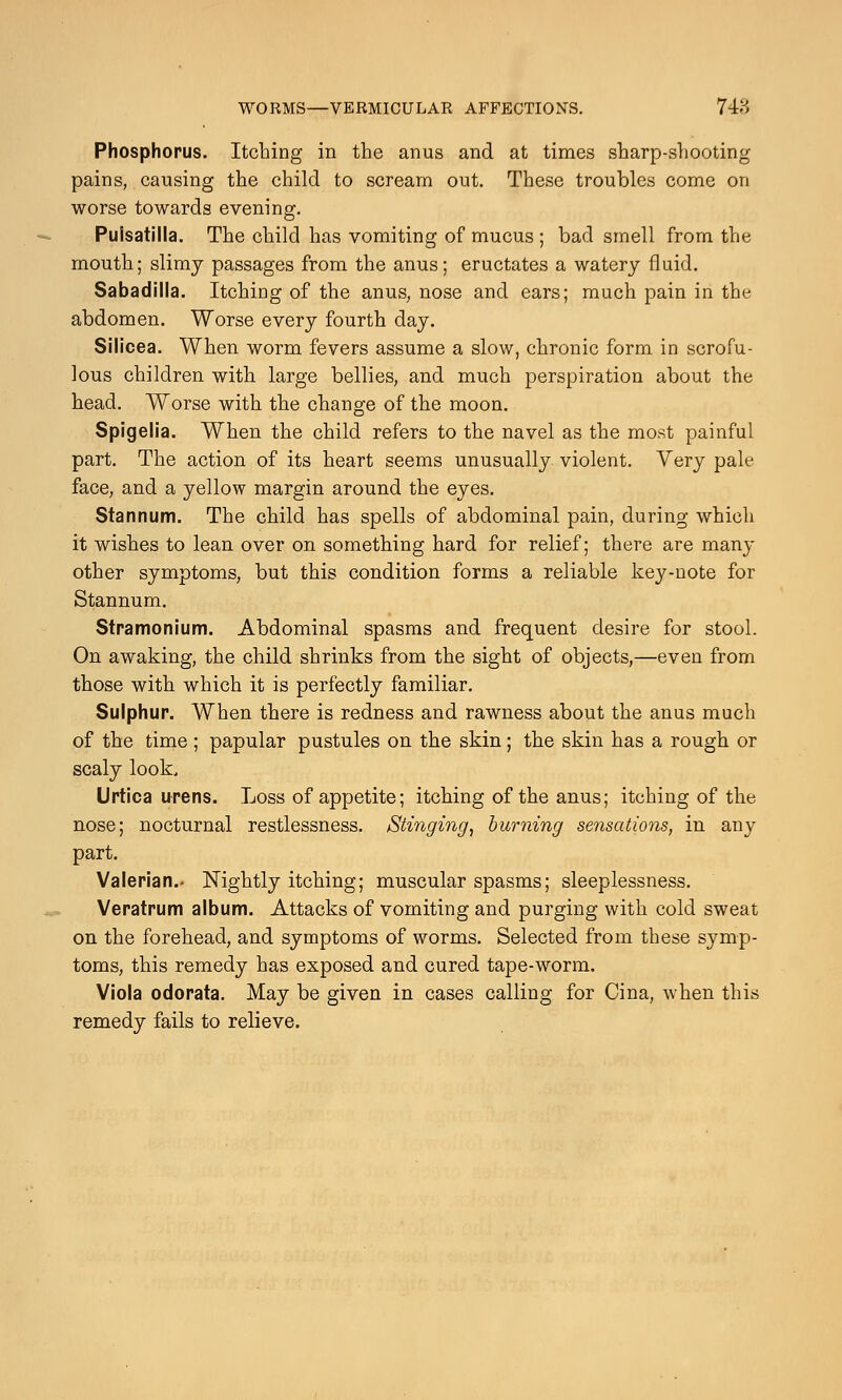 Phosphorus. Itching in the anus and at times sharp-shooting pains, causing the child to scream out. These troubles come on worse towards evening. Pulsatilla. The child has vomiting of mucus ; bad smell from the mouth; slimy passages from the anus; eructates a watery fluid. Sabadilla. Itching of the anus, nose and ears; much pain in the abdomen. Worse every fourth day. Silicea. When worm fevers assume a slow, chronic form in scrofu- lous children with large bellies, and much perspiration about the head. Worse with the change of the moon. Spigelia. When the child refers to the navel as the most painful part. The action of its heart seems unusually violent. Very pale face, and a yellow margin around the eyes. Stannum. The child has spells of abdominal pain, during which it wishes to lean over on something hard for relief; there are many other symptoms, but this condition forms a reliable key-note for Stannum. Stramonium. Abdominal spasms and frequent desire for stool. On awaking, the child shrinks from the sight of objects,—even from those with which it is perfectly familiar. Sulphur. When there is redness and rawness about the anus much of the time; papular pustules on the skin; the skin has a rough or scaly look, Urtica urens. Loss of appetite; itching of the anus; itching of the nose; nocturnal restlessness. Stinging, burning sensations, in any part. Valerian.- Nightly itching; muscular spasms; sleeplessness. Veratrum album. Attacks of vomiting and purging with cold sweat on the forehead, and symptoms of worms. Selected from these symp- toms, this remedy has exposed and cured tape-worm. Viola odorata. May be given in cases calling for Cina, when this remedy fails to relieve.