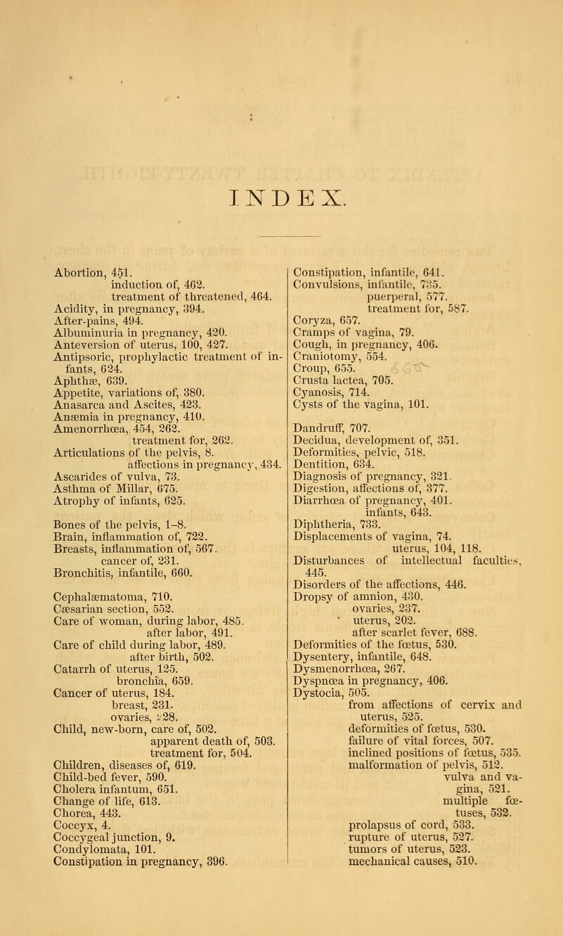 INDEX. Abortion, 451. induction of, 462. treatment of threatened, 464. Acidity, in pregnancy, 394. After-pains, 494. Albuminuria in pregnancy, 420. Anteversion of uterus, 100, 427. Antipsoric, prophylactic treatment of in- fants, 624. Aphthae, 639. Appetite, variations of, 380. Anasarca and Ascites, 423. Anaemia in pregnancy, 410. Amenorrhoea, 454, 262. treatment for, 262. Articulations of the pelvis, 8. affections in pregnancy,.434. Ascarides of vulva, 73. Asthma of Millar, 675. Atrophy of infants, 625. Bones of the pelvis, 1-8. Brain, inflammation of, 722. Breasts, inflammation of, 567. cancer of, 231. Bronchitis, infantile, 660. Cephalsematoma, 710. Caesarian section, 552. Care of woman, during labor, 485. after labor, 491. Care of child during labor, 489. after birth, 502. Catarrh of uterus, 125. bronchia, 659. Cancer of uterus, 184. breast, 231. ovaries, X'28. Child, new-born, care of, 502. apparent death of, 503. treatment for, 504. Children, diseases of, 619. Child-bed fever, 590. Cholera infantum, 651. Change of life, 613. Chorea, 443. Coccyx, 4. Coccygeal junction, 9. Condylomata, 101. Constipation in pregnancy, 396. Constipation, infantile, 641. Convulsions, infantile, 735. puerperal, 577. treatment for, 587. Coryza, 657. Cramps of vagina, 79. Cough, in pregnancy, 406. Craniotomy, 554. Croup, 655. Crusta lactea, 705. Cyanosis, 714. Cysts of the vagina, 101. Dandruff, 707. Decidua, development of, 351. Deformities, pelvic, 518. Dentition, 634. Diagnosis of pregnancy, 321. Digestion, affections of, 377. Diarrhoea of pregnancy, 401. infants, 643. Diphtheria, 733. Displacements of vagina, 74. uterus, 104, 118. Disturbances of intellectual faculties, 445. Disorders of the affections, 446. Dropsy of amnion, 430. ovaries, 237. ' uterus, 202. after scarlet fever, 688. Deformities of the foetus, 530. Dysentery, infantile, 648. Dysmenorrhoea, 267. Dyspnoea in pregnancy, 406. Dystocia, 505. from affections of cervix and uterus, 525. deformities of foetus, 530. failure of vital forces, 507. inclined positions of foetus, 535. malformation of pelvis, 512. vulva and va- gina, 521. multiple foe- tuses, 532. prolapsus of cord, 533. rupture of uterus, 527. tumors of uterus, 523. mechanical causes, 510.