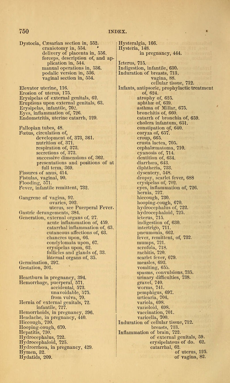 Dystocia, Caesarian section in, 552. craniotomy in, 554. ' delivery of placenta in, 556. forceps, description of, and ap- plication in, 544. manual operations in, 536. podalic version in, 536. vaginal section in, 554. Elevator uterine, 116. Erosion of uterus, 175. Erysipelas of external genitals, 62. Eruptions upon external genitals, 63. Erysipelas, infantile, 702. Eyes, inflammation of, 726. Endometritis, uterine catarrh, 129. Fallopian tubes, 48. Foetus, circulation of, development of, 373, 361. nutrition of, 371. respiration of, 373. secretions of, 373. successive dimensions of, 362. presentations and positions of at full term, 369. Fissures of anus, 414. Fistulas, vaginal, 90. Flooding, 571. Fever, infantile remittent, 732. Gangrene of vagina, 92. ovaries, 202. uterus, see Puerperal Fever. Gastric derangements, 384. Generation, external organs of, 27. acute inflammation of, 459. catarrhal inflammation of, 63. cutaneous affections of, 63. chancres upon, 66. condylomata upon, 67. erysipelas upon, 62. follicles and glands of, 33. internal organs of, 35. Germination, 297. Gestation, 301. Heartburn in pregnancy, 394. Hemorrhage, puerperal, 571. accidental, 573. unavoidable, 575. from vulva, 70. Hernia of external genitals, 72. infantile, 727. Hemorrhoids, in pregnancy, 396. Headache, in pregnancy, 440. Hiccough, 730. Hooping-cough, 670. Hepatitis, 730. Hydrocephalus, 722. Hydrocephaloid, 725. Hydrorrhea, in pregnancy, 429. Hymen, 32. Hydatids, 209. Hysteralgia, 166. Hysteria, 148. in pregnancy, 444. Icterus, 715. Indigestion, infantile, 630. Induration of breasts, 713. vagina, 88. cellular tissue, 712. Infants, antipsoric, prophylactic treatment of, 624. atrophy of, 625. aphthae of, 639. asthma of Millar, 675. bronchitis of, 660. catarrh of bronchia of, 659. cholera infantum, 651. constipation of, 640. coryza of, 657. croup, 665. crusta lactea, 705. cephalaematoma, 710. cyanosis of, 714. dentition of, 634. diarrhoea, 643. diphtheria, 733. dysentery, 548. dropsy, scarlet fever, 688 erysipelas of, 702. eyes, inflammation of, 726. hernia, 727. hiccough, 730. hooping-cough, 670. hydrocephalus of, 722. hydrocephaloid, 725. icterus, 715. indigestion of, 630. intertrigo, 711. pneumonia, 662. fever, remittent, of, 732. mumps, 721. scrofula, 718. rachitis, 720. scarlet fever, 679. measles, 693. vomiting, 655. spasms, convulsions, 735. urinary difficulties, 738. gravel, 740. worms, 741. pemphigus, 697. urticaria, 704. variola, 698. varioloid, 698. vaccination, 701. varicella, 700. Induration of cellular tissue, 712. breasts, 713. Inflammation of brain, 722. of external genitals, 59. erysipelatous of do. 62. catarrhal, 62. of uterus, 125. of vagina, 82.