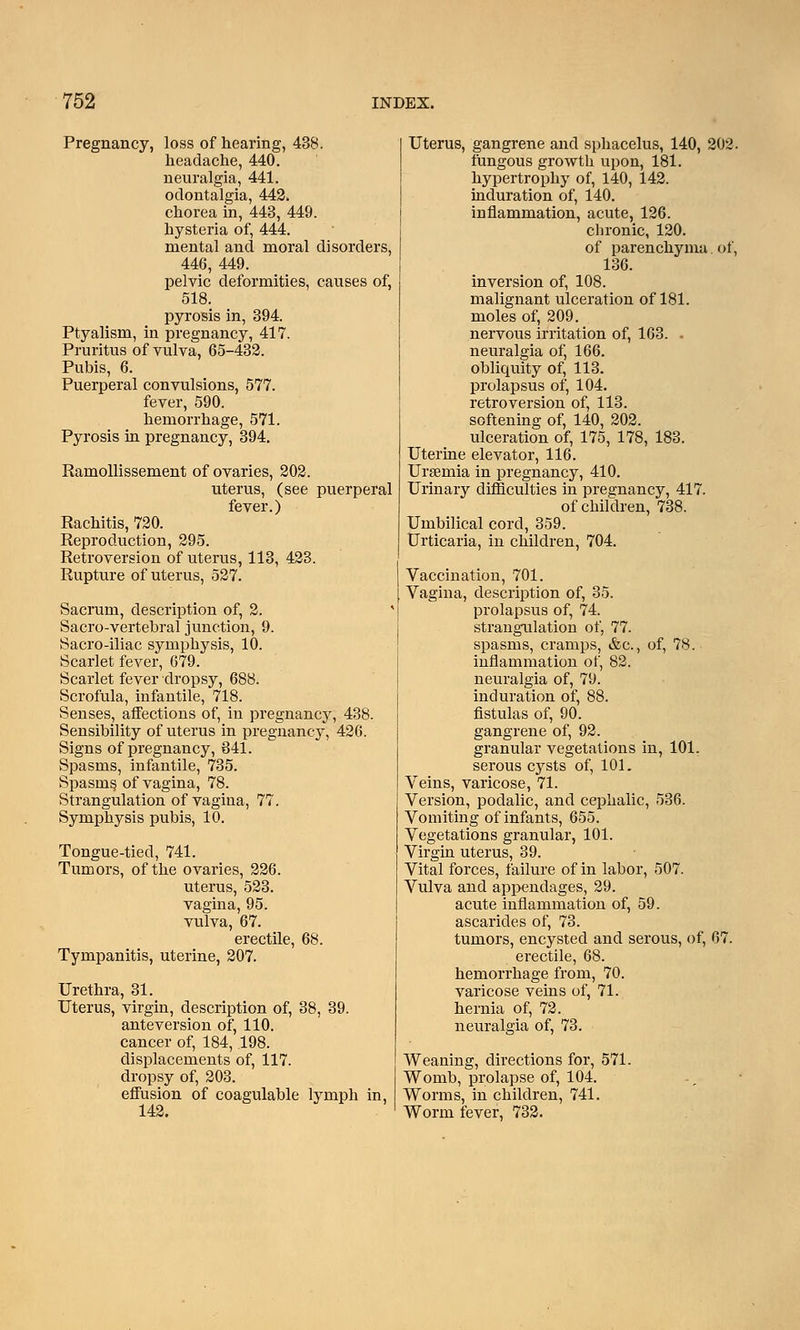 Pregnancy, loss of hearing, 438. headache, 440. neuralgia, 441. odontalgia, 442. chorea in, 443, 449. hysteria of, 444. mental and moral disorders, 446, 449. pelvic deformities, causes of, 518. pyrosis in, 394. Ptyalism, in pregnancy, 417. Pruritus of vulva, 65-432. Pubis, 6. Puerperal convulsions, 577. fever, 590. hemorrhage, 571. Pyrosis in pregnancy, 394. Ramollissement of ovaries, 202. uterus, (see puerperal fever.) Rachitis, 720. Reproduction, 295. Retroversion of uterus, 113, 423. Rupture of uterus, 527. Sacrum, description of, 2. Sacro-vertebral junction, 9. Sacro-iliac symphysis, 10. Scarlet fever, 679. Scarlet fever dropsy, 688. Scrofula, infantile, 718. Senses, affections of, in pregnancy, 438. Sensibility of uterus in pregnancy, 426. Signs of pregnancy, 841. Spasms, infantile, 735. Spasms of vagina, 78. Strangulation of vagina, 77. Symphysis pubis, 10. Tongue-tied, 741. Tumors, of the ovaries, 226. uterus, 523. vagina, 95. vulva, 67. erectile, 68. Tympanitis, uterine, 207. Urethra, 31. Uterus, virgin, description of, 38, 39. anteversion of, 110. cancer of, 184, 198. displacements of, 117. dropsy of, 203. effusion of coagulable lymph in, 142. Uterus, gangrene and sphacelus, 140, 202. fungous growth upon, 181. hypertrophy of, 140, 142. induration of, 140. inflammation, acute, 126. cbronic, 120. of parenchyma. of, 136. inversion of, 108. malignant ulceration of 181. moles of, 209. nervous irritation of, 163. . neuralgia of, 166. obliquity of, 113. prolapsus of, 104. retroversion of, 113. softening of, 140, 202. ulceration of, 175, 178, 183. Uterine elevator, 116. Uraemia in pregnancy, 410. Urinary difficulties in pregnancy, 417. of children, 738. Umbilical cord, 359. Urticaria, in children, 704. Vaccination, 701. Vagina, description of, 35. prolapsus of, 74. strangulation of, 77. spasms, cramps, &c, of, 78. inflammation of, 82. neuralgia of, 79. induration of, 88. fistulas of, 90. gangrene of, 92. granular vegetations in, 101. serous cysts of, 101. Veins, varicose, 71. Version, podalic, and cephalic, 536. Vomiting of infants, 655. Vegetations granular, 101. Virgin uterus, 39. Vital forces, failure of in labor, 507. Vulva and appendages, 29. acute inflammation of, 59. ascarides of, 73. tumors, encysted and serous, of, 67. erectile, 68. hemorrhage from, 70. varicose veins of, 71. hernia of, 72. neuralgia of, 73. Weaning, directions for, 571. Womb, prolapse of, 104. Worms, in children, 741. Worm fever, 732.