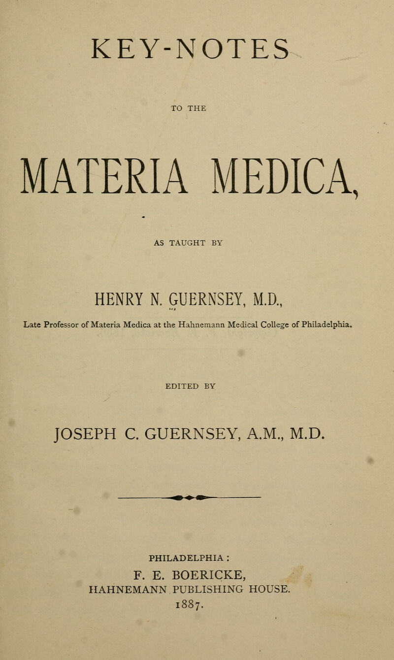 KEY-NOTES MATERIA MEDICA, AS TAUGHT BY HENRY N. GUERNSEY, M.D., Late Professor of Materia Medica at the Hahnemann Medical College of Philadelphia. EDITED BY JOSEPH C. GUERNSEY, A.M., M.D. PHILADELPHIA : F. E. BOERICKE, HAHNEMANN PUBLISHING HOUSE. 1887.