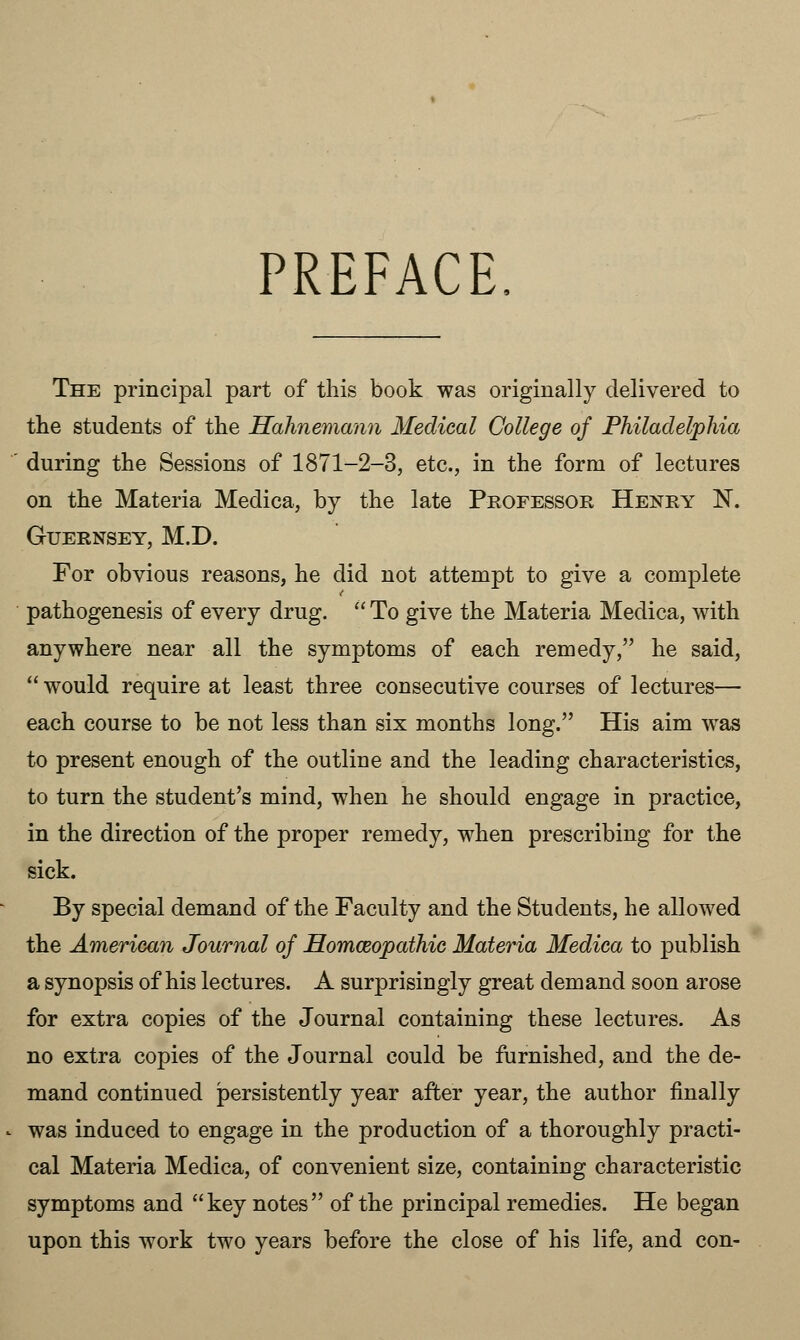 PREFACE, The principal part of this book was originally delivered to the students of the Hahnemann Medical College of Philadelphia during the Sessions of 1871-2-3, etc., in the form of lectures on the Materia Medica, by the late Professor Henry N. Guernsey, M.D. For obvious reasons, he did not attempt to give a complete pathogenesis of every drug.  To give the Materia Medica, with anywhere near all the symptoms of each remedy, he said,  would require at least three consecutive courses of lectures— each course to be not less than six months long. His aim was to present enough of the outline and the leading characteristics, to turn the student's mind, when he should engage in practice, in the direction of the proper remedy, when prescribing for the sick. By special demand of the Faculty and the Students, he allowed the American Journal of Homceopathic Materia Medica to publish a synopsis of his lectures. A surprisingly great demand soon arose for extra copies of the Journal containing these lectures. As no extra copies of the Journal could be furnished, and the de- mand continued persistently year after year, the author finally was induced to engage in the production of a thoroughly practi- cal Materia Medica, of convenient size, containing characteristic symptoms and key notes of the principal remedies. He began upon this work two years before the close of his life, and con-