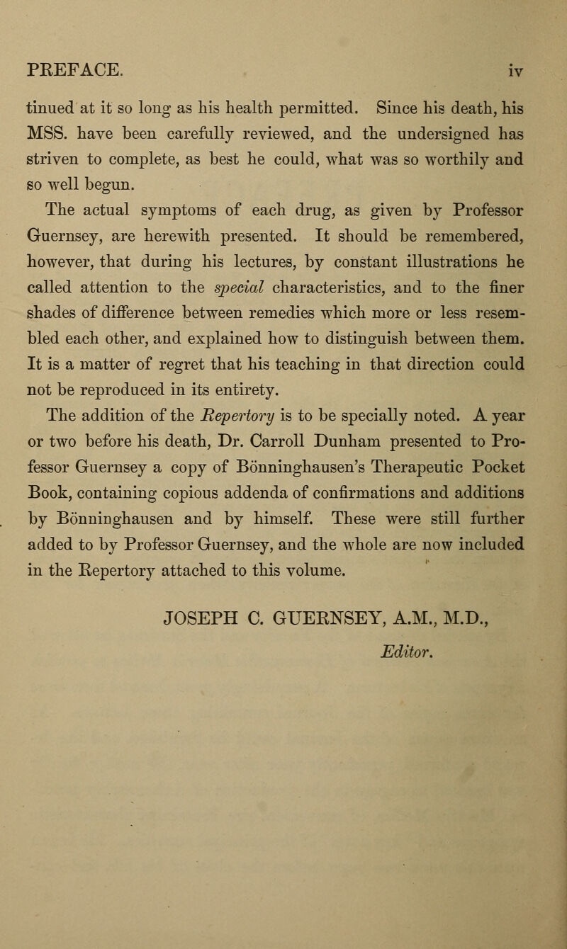 PEEFACE. iv tinued at it so long as his health permitted. Since his death, his MSS. have been carefully reviewed, and the undersigned has striven to complete, as best he could, what was so worthily and so well begun. The actual symptoms of each drug, as given by Professor Guernsey, are herewith presented. It should be remembered, however, that during his lectures, by constant illustrations he called attention to the special characteristics, and to the finer shades of difference between remedies which more or less resem- bled each other, and explained how to distinguish between them. It is a matter of regret that his teaching in that direction could not be reproduced in its entirety. The addition of the Repertory is to be specially noted. A year or two before his death, Dr. Carroll Dunham presented to Pro- fessor Guernsey a copy of Bonninghausen's Therapeutic Pocket Book, containing copious addenda of confirmations and additions by Bonninghausen and by himself. These were still further added to by Professor Guernsey, and the whole are now included in the Repertory attached to this volume. JOSEPH C. GUERNSEY, A.M., M.D., Editor.