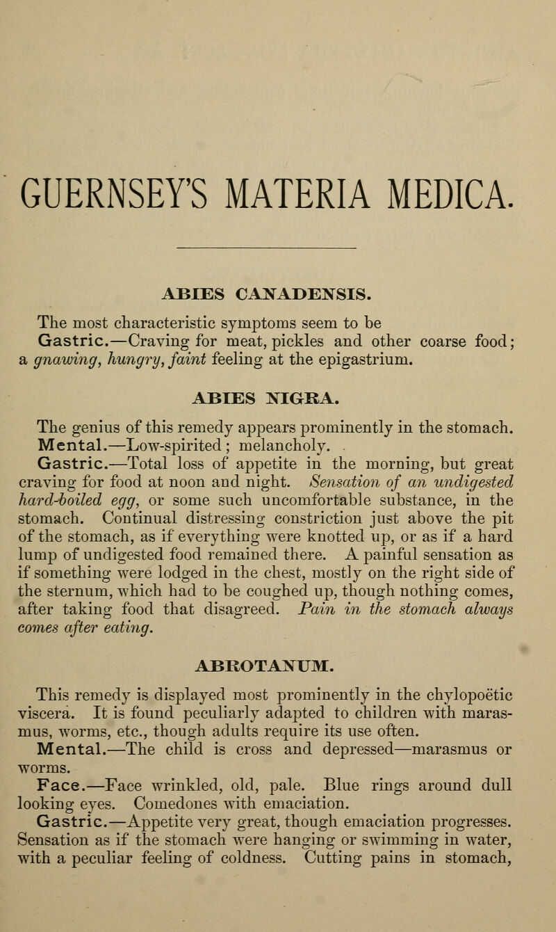 GUERNSEY'S MATERIA MEDICA. ABIES CANADENSIS. The most characteristic symptoms seem to be Gastric.—Craving for meat, pickles and other coarse food; a gnawing, hungry, faint feeling at the epigastrium. ABIES NIGRA. The genius of this remedy appears prominently in the stomach. Mental.—Low-spirited ; melancholy. . Gastric.—Total loss of appetite in the morning, but great craving for food at noon and night. Sensation of an undigested hard-boiled egg, or some such uncomfortable substance, in the stomach. Continual distressing constriction just above the pit of the stomach, as if everything were knotted up, or as if a hard lump of undigested food remained there. A painful sensation as if something were lodged in the chest, mostly on the right side of the sternum, which had to be coughed up, though nothing comes, after taking food that disagreed. Pain in the stomach always comes after eating. ABROTANUM. This remedy is displayed most prominently in the chylopoetic viscera. It is found peculiarly adapted to children with maras- mus, worms, etc., though adults require its use often. Mental.—The child is cross and depressed—marasmus or worms. Face.—Face wrinkled, old, pale. Blue rings around dull looking eyes. Comedones with emaciation. Gastric.—Appetite very great, though emaciation progresses. Sensation as if the stomach were hanging or swimming in water, with a peculiar feeling of coldness. Cutting pains in stomach,
