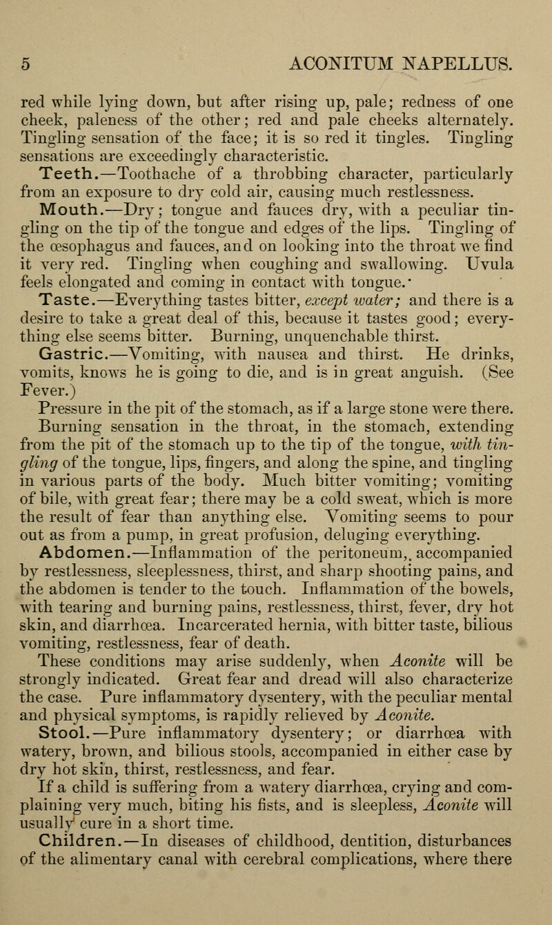 red while tying down, but after rising up, pale; redness of one cheek, paleness of the other; red and pale cheeks alternately. Tingling sensation of the face; it is so red it tingles. Tingling sensations are exceedingly characteristic. Teeth.—Toothache of a throbbing character, particularly from an exposure to dry cold air, causing much restlessness. Mouth.—Dry; tongue and fauces dry, with a peculiar tin- gling on the tip of the tongue and edges of the lips. Tingling of the oesophagus and fauces, and on looking into the throat we find it very red. Tingling when coughing and swallowing. Uvula feels elongated and coming in contact with tongue. Taste.—Everything tastes bitter, except water; and there is a desire to take a great deal of this, because it tastes good; every- thing else seems bitter. Burning, unquenchable thirst. Gastric.—Vomiting, with nausea and thirst. He drinks, vomits, knows he is going to die, and is in great anguish. (See Fever.) Pressure in the pit of the stomach, as if a large stone were there. Burning sensation in the throat, in the stomach, extending from the pit of the stomach up to the tip of the tongue, with tin- gling of the tongue, lips, fingers, and along the spine, and tingling in various parts of the body. Much bitter vomiting; vomiting of bile, with great fear; there may be a cold sweat, which is more the result of fear than anything else. Vomiting seems to pour out as from a pump, in great profusion, deluging everything. Abdomen.—Inflammation of the peritoneum,, accompanied by restlessness, sleeplessness, thirst, and sharj:) shooting pains, and the abdomen is tender to the touch. Inflammation of the bowels, with tearing and burning pains, restlessness, thirst, fever, dry hot skin, and diarrhoea. Incarcerated hernia, Avith bitter taste, bilious vomiting, restlessness, fear of death. These conditions may arise suddenly, when Aconite will be strongly indicated. Great fear and dread will also characterize the case. Pure inflammatory dysentery, with the peculiar mental and physical symptoms, is rapidly relieved by Aconite. Stool.—Pure inflammatory dysentery; or diarrhoea with watery, brown, and bilious stools, accompanied in either case by dry hot skin, thirst, restlessness, and fear. If a child is suffering from a watery diarrhoea, crying and com- plaining very much, biting his fists, and is sleepless, Aconite will usually cure in a short time. Children.—In diseases of childhood, dentition, disturbances of the alimentary canal with cerebral complications, where there