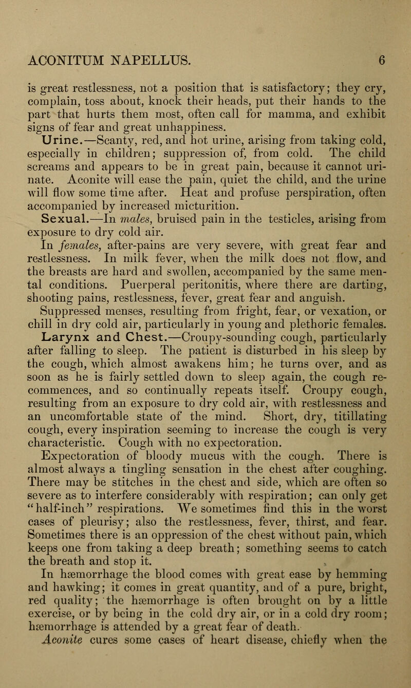 is great restlessness, not a position that is satisfactory; they cry, complain, toss about, knock their heads, put their hands to the part that hurts them most, often call for mamma, and exhibit signs of fear and great unhappiness. Urine.—Scanty, red, and hot urine, arising from taking cold, especially in children; suppression of, from cold. The child screams and appears to be in great pain, because it cannot uri- nate. Aconite will ease the pain, quiet the child, and the urine will flow some time after. Heat and profuse perspiration, often accompanied by increased micturition. Sexual.—In males, bruised pain in the testicles, arising from exposure to dry cold air. In females, after-pains are very severe, with great fear and restlessness. In milk fever, when the milk does not flow, and the breasts are hard and swollen, accompanied by the same men- tal conditions. Puerperal peritonitis, where there are darting, shooting pains, restlessness, fever, great fear and anguish. Suppressed menses, resulting from fright, fear, or vexation, or chill in dry cold air, particularly in young and plethoric females. Larynx and Chest.—Croupy-sounding cough, particularly after falling to sleep. The patient is disturbed in his sleep by the cough, which almost awakens him; he turns over, and as soon as he is fairly settled down to sleep again, the cough re- commences, and so continually repeats itself. Croupy cough, resulting from an exposure to dry cold air, with restlessness and an uncomfortable state of the mind. Short, dry, titillating cough, every inspiration seeming to increase the cough is very characteristic. Cough with no expectoration. Expectoration of bloody mucus with the cough. There is almost always a tingling sensation in the chest after coughing. There may be stitches in the chest and side, which are often so severe as to interfere considerably with respiration; can only get half-inch respirations. We sometimes find this in the worst cases of pleurisy; also the restlessness, fever, thirst, and fear. Sometimes there is an oppression of the chest without pain, which keeps one from taking a deep breath; something seems to catch the breath and stop it. In haemorrhage the blood comes with great ease by hemming and hawking; it comes in great quantity, and of a pure, bright, red quality; the haemorrhage is often brought on by a little exercise, or by being in the cold dry air, or in a cold dry room; haemorrhage is attended by a great fear of death. Aconite cures some cases of heart disease, chiefly when the
