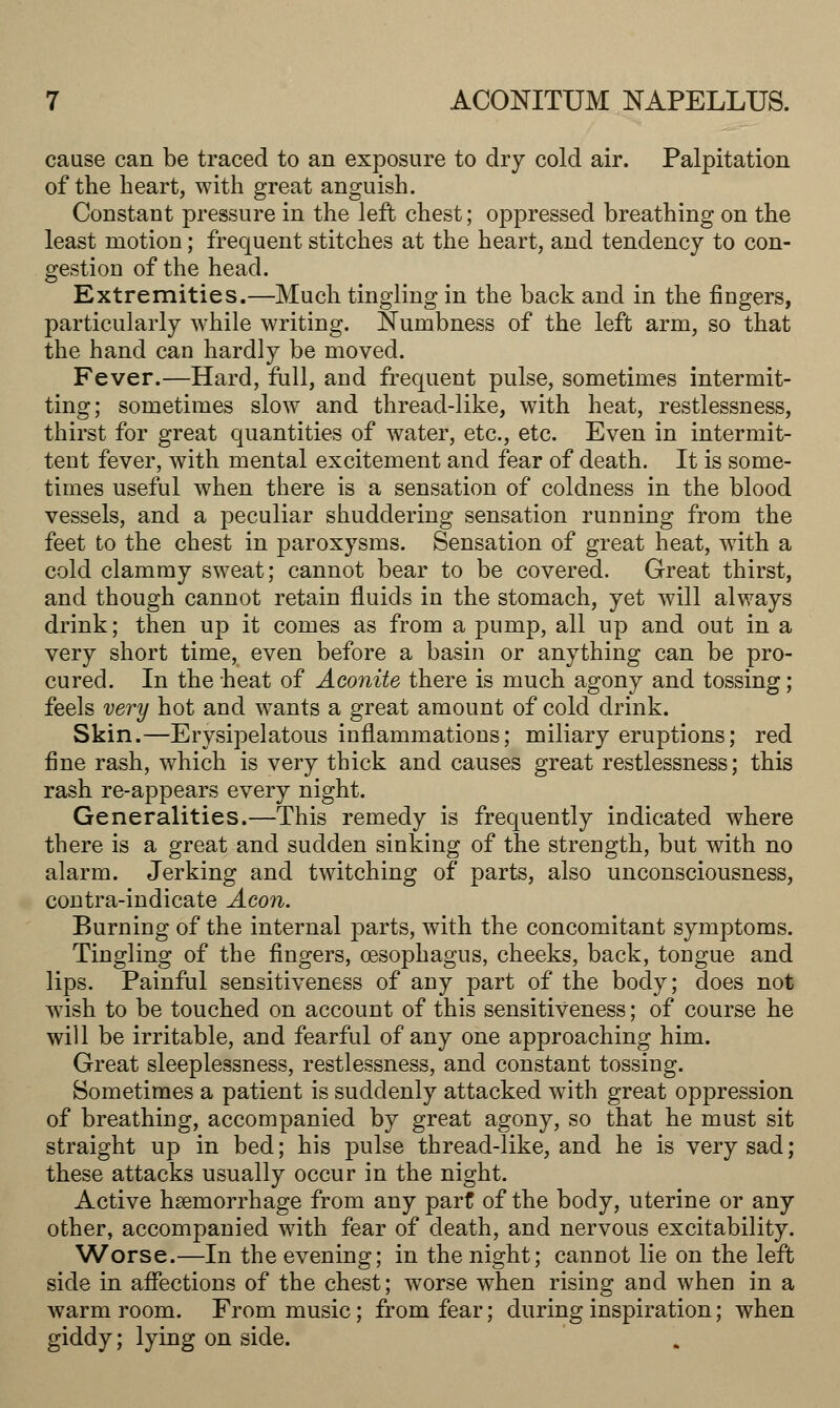 cause can be traced to an exposure to dry cold air. Palpitation of the heart, with great anguish. Constant pressure in the left chest; oppressed breathing on the least motion; frequent stitches at the heart, and tendency to con- gestion of the head. Extremities.—Much tingling in the back and in the fingers, particularly while writing. Numbness of the left arm, so that the hand can hardly be moved. Fever.—Hard, full, and frequent pulse, sometimes intermit- ting; sometimes slow and thread-like, with heat, restlessness, thirst for great quantities of water, etc., etc. Even in intermit- tent fever, with mental excitement and fear of death. It is some- times useful when there is a sensation of coldness in the blood vessels, and a peculiar shuddering sensation running from the feet to the chest in paroxysms. Sensation of great heat, with a cold clammy sweat; cannot bear to be covered. Great thirst, and though cannot retain fluids in the stomach, yet will always drink; then up it comes as from a pump, all up and out in a very short time, even before a basin or anything can be pro- cured. In the heat of Aconite there is much agony and tossing; feels very hot and wants a great amount of cold drink. Skin.—Erysipelatous inflammations; miliary eruptions; red fine rash, which is very thick and causes great restlessness; this rash re-appears every night. Generalities.—This remedy is frequently indicated where there is a great and sudden sinking of the strength, but with no alarm. Jerking and twitching of parts, also unconsciousness, contra-indicate Aeon. Burning of the internal parts, with the concomitant symptoms. Tingling of the fingers, oesophagus, cheeks, back, tongue and lips. Painful sensitiveness of any part of the body; does not wish to be touched on account of this sensitiveness; of course he will be irritable, and fearful of any one approaching him. Great sleeplessness, restlessness, and constant tossing. Sometimes a patient is suddenly attacked with great oppression of breathing, accompanied by great agony, so that he must sit straight up in bed; his pulse thread-like, and he is very sad; these attacks usually occur in the night. Active haemorrhage from any part of the body, uterine or any other, accompanied with fear of death, and nervous excitability. Worse.—In the evening; in the night; cannot lie on the left side in affections of the chest; worse when rising and when in a warm room. From music; from fear; during inspiration; when giddy; lying on side.