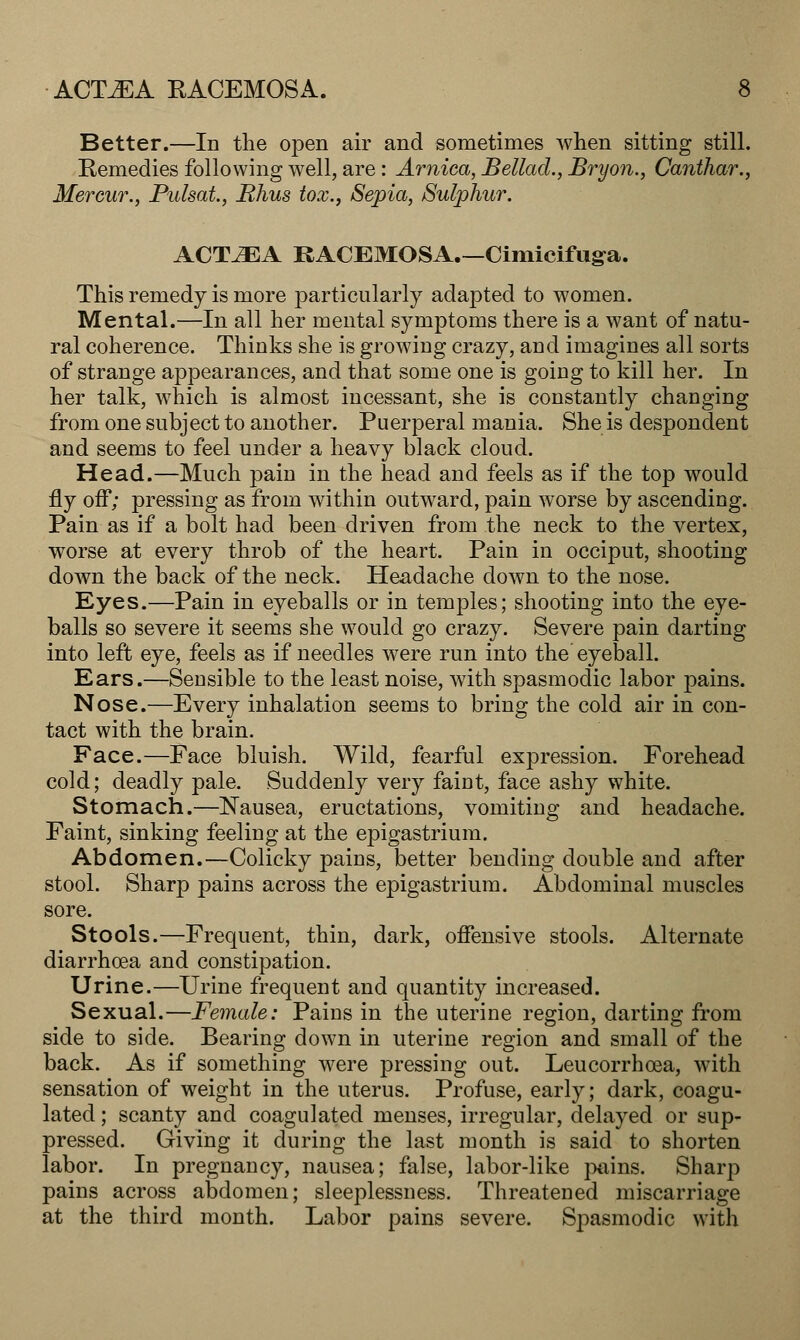 Better.—In the open air and sometimes when sitting still. Remedies following well, are: Arnica, Bellad., Bryon., Canihar., Mercur., Pulsat, Rhus tox.} Sepia, Sulphur. ACTLJEA RACEMOSA.—Cimicifuga. This remedy is more particularly adapted to women. Mental.—In all her mental symptoms there is a want of natu- ral coherence. Thinks she is growing crazy, and imagines all sorts of strange appearances, and that some one is going to kill her. In her talk, which is almost incessant, she is constantly changing from one subject to another. Puerperal mania. She is despondent and seems to feel under a heavy black cloud. Head.—Much pain in the head and feels as if the top would fly off; pressing as from within outward, pain worse by ascending. Pain as if a bolt had been driven from the neck to the vertex, worse at every throb of the heart. Pain in occiput, shooting down the back of the neck. Headache down to the nose. Eyes.—Pain in eyeballs or in temples; shooting into the eye- balls so severe it seems she would go crazy. Severe pain darting into left eye, feels as if needles were run into the eyeball. Ears.—Sensible to the least noise, with spasmodic labor pains. Nose.—Every inhalation seems to bring the cold air in con- tact with the brain. Face.—Face bluish. Wild, fearful expression. Forehead cold; deadly pale. Suddenly very faint, face ashy white. Stomach.—Nausea, eructations, vomiting and headache. Faint, sinking feeling at the epigastrium. Abdomen.—Colicky pains, better bending double and after stool. Sharp pains across the epigastrium. Abdominal muscles sore. Stools.—Frequent, thin, dark, offensive stools. Alternate diarrhoea and constipation. Urine.—Urine frequent and quantity increased. Sexual.—Female: Pains in the uterine region, darting from side to side. Bearing down in uterine region and small of the back. As if something were pressing out. Leucorrhoea, with sensation of weight in the uterus. Profuse, early; dark, coagu- lated ; scanty and coagulated menses, irregular, delayed or sup- pressed. Giving it during the last month is said to shorten labor. In pregnancy, nausea; false, labor-like piiins. Sharp pains across abdomen; sleeplessness. Threatened miscarriage at the third month. Labor pains severe. Spasmodic with