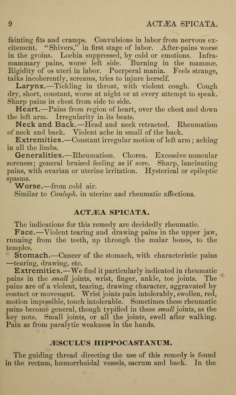 fainting fits and cramps. Convulsions in labor from nervous ex- citement.  Shivers, in first stage of labor. After-pains worse in the groins. Lochia suppressed, by cold or emotions. Infra- mammary pains, worse left side. Burning in the mammae. Rigidity of os uteri in labor. Puerperal mania. Feels strange, talks incoherently, screams, tries to injure herself. Larynx.—Tickling in throat, with violent cough. Cough dry, short, constant, worse at night or at every attempt to speak. Sharp pains in chest from side to side. Heart.—Pains from region of heart, over the chest and down the left arm. Irregularity in its beats. Neck and Back.—Head and neck retracted. Rheumatism of neck and back. Violent ache in small of the back. Extremities.—Constant irregular motion of left arm; aching in all the limbs. Generalities.—Rheumatism. Chorea. Excessive muscular soreness; general bruised feeling as if sore. Sharp, lancinating pains, with ovarian or uterine irritation. Hysterical or epileptic spasms. Worse.—from cold air. Similar to Cauloph. in uterine and rheumatic affections. ACT^A SPICATA. The indications for this remedy are decidedly rheumatic. Face.—Violent tearing and drawing pains in the upper jaw, running from the teeth, up through the malar bones, to the temples. Stomach.—Cancer of the stomach, with characteristic pains —tearing, drawing, etc. Extremities.—We find it particularly indicated in rheumatic pains in the small joints, wrist, finger, ankle, toe joints. The pains are of a violent, tearing, drawing character, aggravated by contact or movement. Wrist joints pain intolerably, swollen, red, motion impossible, touch intolerable. Sometimes these rheumatic pains become general, though typified in these small joints, as the key note. Small joints, or all the joints, swell after walking. Pain as from paralytic weakness in the hands. ^ESCULUS HIPPOCASTAXUM. The guiding thread directing the use of this remedy is found in the rectum, hsemorrhoidal vessels, sacrum and back. In the