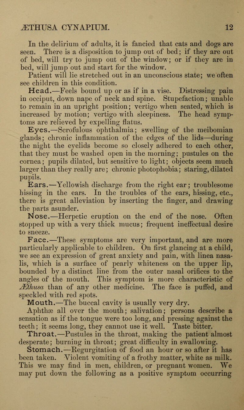 In the delirium of adults, it is fancied that cats and dogs are seen. There is a disposition to jump out of bed; if they are out of bed, will try to jump out of the window; or if they are in bed, will jump out and start for the window. Patient will lie stretched out in an unconscious state; we often see children in this condition. Head.—Feels bound up or as if in a vise. Distressing pain in occiput, down nape of neck and spine. Stupefaction; unable to remain in an upright position; vertigo when seated, which is increased by motion; vertigo with sleepiness. The head symp- toms are relieved by expelling flatus. Eyes.—Scrofulous ophthalmia; swelling of the meibomian glands; chronic inflammation of the edges of the lids—during the night the eyelids become so closely adhered to each other, that they must be washed open in the morning; pustules on the cornea; pupils dilated, but sensitive to light; objects seem much larger than they really are; chronic photophobia; staring, dilated pupils. Ears.—Yellowish discharge from the right ear; troublesome hissing in the ears. In the troubles of the ears, hissing, etc., there is great alleviation by inserting the finger, and drawing the parts asunder. Nose.—Herpetic eruption on the end of the nose. Often stopped up with a very thick mucus; frequent ineffectual desire to sneeze. Face.—These symptoms are very important, and are more particularly applicable to children. On first glancing at a child, we see an expression of great anxiety and pain, with linea nasa- lis, which is a surface of pearly whiteness on the upper lip, bounded by a distinct line from the outer nasal orifices to the angles of the mouth. This symptom is more characteristic of JEthusa than of any other medicine. The face is puffed, and speckled with red spots. Mouth.—The buccal cavity is usually very dry. Aphthae all over the mouth; salivation; persons describe a sensation as if the tongue were too long, and pressing against the teeth; it seems long, they cannot use it well. Taste bitter. Throat.—Pustules in the throat, making the patient almost desperate; burning in throat; great difficulty in swallowing. Stomach.—Regurgitation of food an hour or so after it has been taken. Violent vomiting of a frothy matter, white as milk. This we may find in men, children, or pregnant women. We may put down the following as a positive symptom occurring
