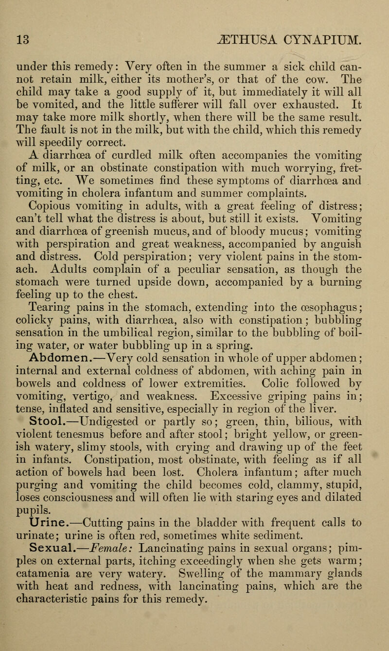 under this remedy: Very often in the summer a sick child can- not retain milk, either its mother's, or that of the cow. The child may take a good supply of it, but immediately it will all be vomited, and the little sufferer will fall over exhausted. It may take more milk shortly, when there will be the same result. The fault is not in the milk, but with the child, which this remedy will speedily correct. A diarrhoea of curdled milk often accompanies the vomiting of milk, or an obstinate constipation with much worrying, fret- ting, etc. We sometimes find these symptoms of diarrhoea and vomiting in cholera infantum and summer complaints. Copious vomiting in adults, with a great feeling of distress; can't tell what the distress is about, but still it exists. Vomiting and diarrhoea of greenish mucus, and of bloody mucus; vomiting with perspiration and great weakness, accompanied by anguish and distress. Cold perspiration; very violent pains in the stom- ach. Adults complain of a peculiar sensation, as though the stomach were turned upside down, accompanied by a burning feeling up to the chest. Tearing pains in the stomach, extending into the oesophagus; colicky pains, with diarrhoea, also with constipation; bubbling sensation in the umbilical region, similar to the bubbling of boil- ing water, or water bubbling up in a spring. Abdomen.—Very cold sensation in whole of upper abdomen; internal and external coldness of abdomen, with aching pain in bowels and coldness of lower extremities. Colic followed by vomiting, vertigo, and weakness. Excessive griping pains in; tense, inflated and sensitive, especially in region of the liver. Stool.—Undigested or partly so; green, thin, bilious, with violent tenesmus before and after stool; bright yellow, or green- ish watery, slimy stools, with crying and drawing up of the feet in infants. Constipation, most obstinate, with feeling as if all action of bowels had been lost. Cholera infantum; after much purging and vomiting the child becomes cold, clammy, stupid, loses consciousness and will often lie with staring eyes and dilated pupils. Urine.—Cutting pains in the bladder with frequent calls to urinate; urine is often red, sometimes white sediment. Sexual.—Female: Lancinating pains in sexual organs; pim- ples on external parts, itching exceedingly when she gets warm; catamenia are very watery. Swelling of the mammary glands with heat and redness, with lancinating pains, which are the characteristic pains for this remedy.