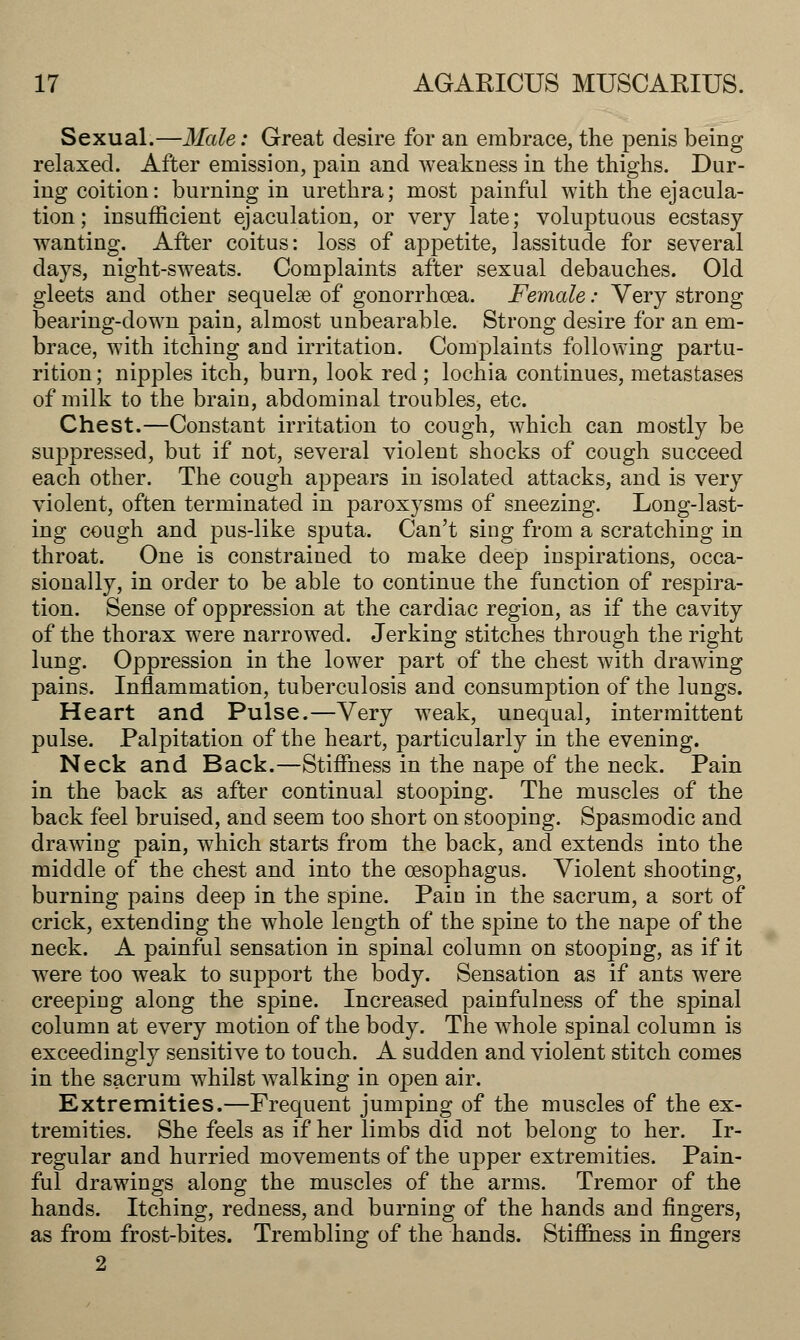 Sexual.—Male: Great desire for an embrace, the penis being relaxed. After emission, pain and weakness in the thighs. Dur- ing coition: burning in urethra; most painful with the ejacula- tion ; insufficient ejaculation, or very late; voluptuous ecstasy wanting. After coitus: loss of appetite, lassitude for several days, night-sweats. Complaints after sexual debauches. Old gleets and other sequelae of gonorrhoea. Female: Very strong bearing-down pain, almost unbearable. Strong desire for an em- brace, with itching and irritation. Complaints following partu- rition ; nipples itch, burn, look red; lochia continues, metastases of milk to the brain, abdominal troubles, etc. Chest.—Constant irritation to cough, which can mostly be suppressed, but if not, several violent shocks of cough succeed each other. The cough appears in isolated attacks, and is very violent, often terminated in paroxysms of sneezing. Long-last- ing cough and pus-like sputa. Can't sing from a scratching in throat. One is constrained to make deep inspirations, occa- sionally, in order to be able to continue the function of respira- tion. Sense of oppression at the cardiac region, as if the cavity of the thorax were narrowed. Jerking stitches through the right lung. Oppression in the lower part of the chest with drawing pains. Inflammation, tuberculosis and consumption of the lungs. Heart and Pulse.—Very weak, unequal, intermittent pulse. Palpitation of the heart, particularly in the evening. Neck and Back.—Stiffness in the nape of the neck. Pain in the back as after continual stooping. The muscles of the back feel bruised, and seem too short on stooping. Spasmodic and drawing pain, which starts from the back, and extends into the middle of the chest and into the oesophagus. Violent shooting, burning pains deep in the spine. Pain in the sacrum, a sort of crick, extending the whole length of the spine to the nape of the neck. A painful sensation in spinal column on stooping, as if it were too weak to support the body. Sensation as if ants were creeping along the spine. Increased painfulness of the spinal column at every motion of the body. The whole spinal column is exceedingly sensitive to touch. A sudden and violent stitch comes in the sacrum whilst walking in open air. Extremities.—Frequent jumping of the muscles of the ex- tremities. She feels as if her limbs did not belong to her. Ir- regular and hurried movements of the upper extremities. Pain- ful drawings along the muscles of the arms. Tremor of the hands. Itching, redness, and burning of the hands and fingers, as from frost-bites. Trembling of the hands. Stiffness in fingers 2