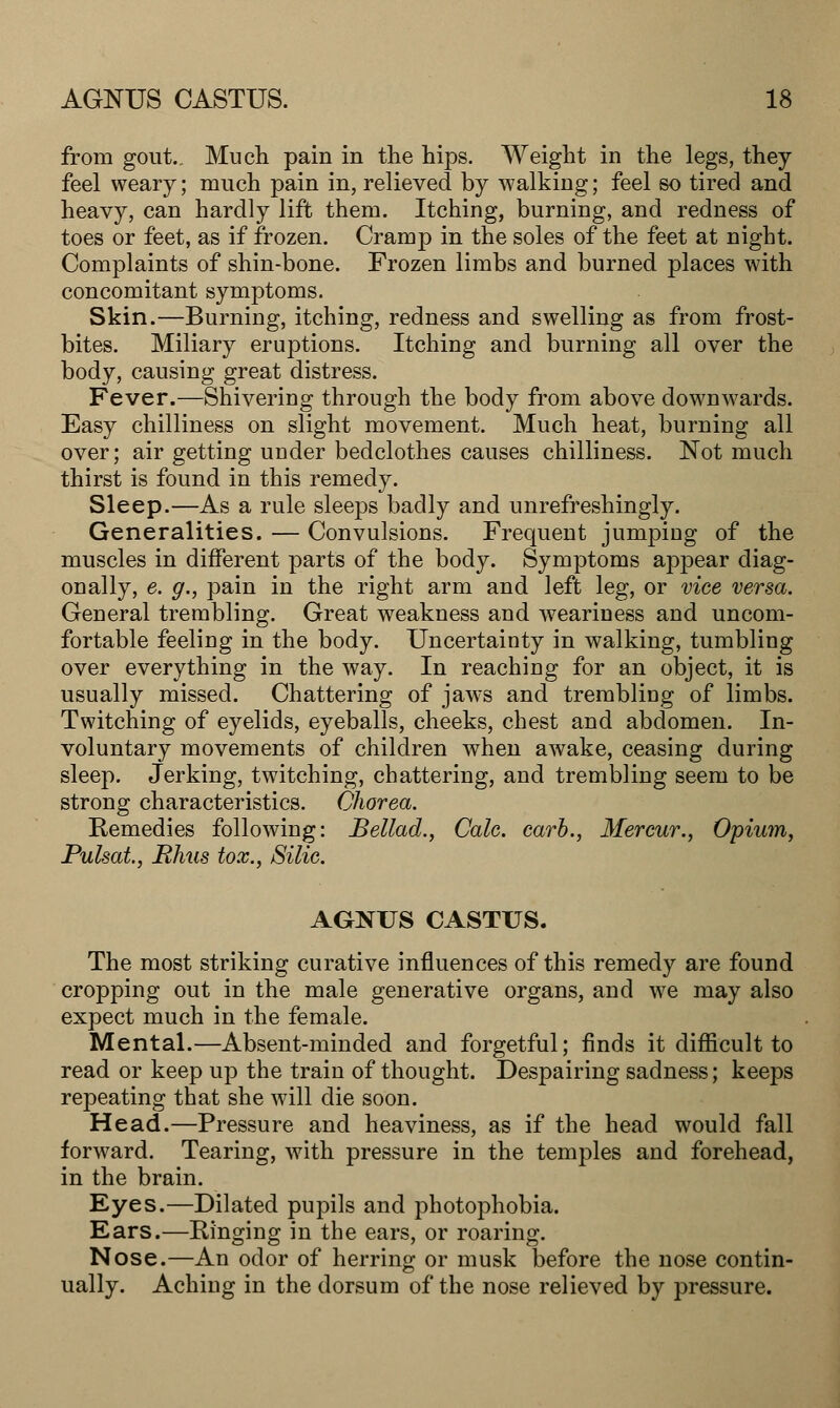 from gout. Much pain in the hips. Weight in the legs, they feel weary; much pain in, relieved by walking; feel so tired and heavy, can hardly lift them. Itching, burning, and redness of toes or feet, as if frozen. Cramp in the soles of the feet at night. Complaints of shin-bone. Frozen limbs and burned places with concomitant symptoms. Skin.—Burning, itching, redness and swelling as from frost- bites. Miliary eruptions. Itching and burning all over the body, causing great distress. Fever.—Shivering through the body from above downwards. Easy chilliness on slight movement. Much heat, burning all over; air getting under bedclothes causes chilliness. Not much thirst is found in this remedy. Sleep.—As a rule sleeps badly and unrefreshingly. Generalities. — Convulsions. Frequent jumping of the muscles in different parts of the body. Symptoms appear diag- onally, e. g., pain in the right arm and left leg, or vice versa. General trembling. Great weakness and weariness and uncom- fortable feeling in the body. Uncertainty in walking, tumbling over everything in the way. In reaching for an object, it is usually missed. Chattering of jaws and trembling of limbs. Twitching of eyelids, eyeballs, cheeks, chest and abdomen. In- voluntary movements of children when awake, ceasing during sleep. Jerking, twitching, chattering, and trembling seem to be strong characteristics. Chorea. Remedies following: Bellad., Cale. carb., Mercur., Opium, Pulsat, Bhus tox., Silie. AGNUS CASTUS. The most striking curative influences of this remedy are found cropping out in the male generative organs, and we may also expect much in the female. Mental.—Absent-minded and forgetful; finds it difficult to read or keep up the train of thought. Despairing sadness; keeps repeating that she will die soon. Head.—Pressure and heaviness, as if the head would fall forward. Tearing, with pressure in the temples and forehead, in the brain. Eyes.—Dilated pupils and photophobia. Ears.—Ringing in the ears, or roaring. Nose.—An odor of herring or musk before the nose contin- ually. Aching in the dorsum of the nose relieved by pressure.