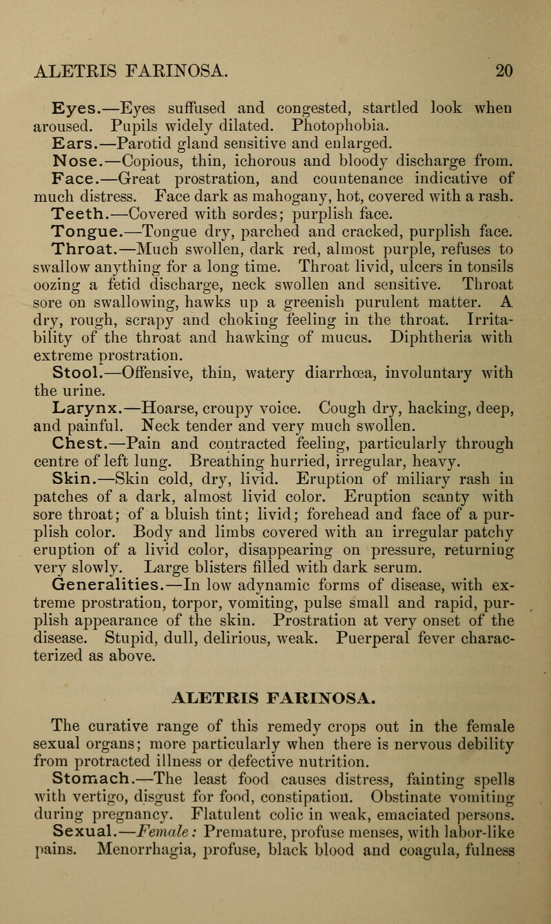 Eyes.—Eyes suffused and congested, startled look when aroused. Pupils widely dilated. Photophobia. Ears.—Parotid gland sensitive and enlarged. Nose.—Copious, thin, ichorous and bloody discharge from. Face.—Great prostration, and countenance indicative of much distress. Face dark as mahogany, hot, covered with a rash. Teeth.—Covered with sordes; purplish face. Tongue.—Tongue dry, parched and cracked, purplish face. Throat.—Much swollen, dark red, almost purple, refuses to swallow anything for a long time. Throat livid, ulcers in tonsils oozing a fetid discharge, neck swollen and sensitive. Throat sore on swallowing, hawks up a greenish purulent matter. A dry, rough, scrapy and choking feeling in the throat. Irrita- bility of the throat and hawking of mucus. Diphtheria with extreme prostration. Stool.—Offensive, thin, watery diarrhoea, involuntary with the urine. Larynx.—Hoarse, croupy voice. Cough dry, hacking, deep, and painful. Neck tender and very much swollen. Chest.—Pain and contracted feeling, particularly through centre of left lung. Breathing hurried, irregular, heavy. Skin.—Skin cold, dry, livid. Eruption of miliary rash in patches of a dark, almost livid color. Eruption scanty with sore throat; of a bluish tint; livid; forehead and face of a pur- plish color. Body and limbs covered with an irregular patchy eruption of a livid color, disappearing on pressure, returning very slowly. Large blisters filled with dark serum. Generalities.—In low adynamic forms of disease, with ex- treme prostration, torpor, vomiting, pulse small and rapid, pur- plish appearance of the skin. Prostration at very onset of the disease. Stupid, dull, delirious, weak. Puerperal fever charac- terized as above. ALETRIS FARINOSA. The curative range of this remedy crops out in the female sexual organs; more particularly when there is nervous debility from protracted illness or defective nutrition. Stomach.—The least food causes distress, fainting spells with vertigo, disgust for food, constipation. Obstinate vomiting during pregnancy. Flatulent colic in weak, emaciated persons. Sexual.—Female: Premature, profuse menses, with labor-like pains. Menorrhagia, profuse, black blood and coagula, fulness