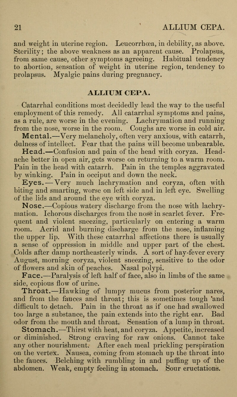 and weight in uterine region. Leucorrhoea, in debility, as above. Sterility; the above weakness as an apparent cause. Prolapsus, from same cause, other symptoms agreeing. Habitual tendency to abortion, sensation of weight in uterine region, tendency to prolapsus. Myalgic pains during pregnancy. ALLIUM CEPA. Catarrhal conditions most decidedly lead the way to the useful employment of this remedy. All catarrhal symptoms and pains, as a rule, are worse in the evening. Lachrymation and running from the nose, worse in the room. Coughs are worse in- cold air. Mental.—Very melancholy, often very anxious, with catarrh, dulness of intellect. Fear that the pains will become unbearable. Head.—Confusion and pain of the head with coryza. Head- ache better in open air, gets worse on returning to a warm room. Pain in the head with catarrh. Pain in the temples aggravated by winking. Pain in occiput and down the neck. Eyes.—Very much lachrymation and coryza, often with biting and smarting, worse on left side and in left eye. Swelling of the lids and around the eye with coryza. Nose.—Copious watery discharge from the nose with lachry- mation. Ichorous discharges from the nose in scarlet fever. Fre~ quent and violent sneezing, particularly on entering a wTarm room. Acrid and burning discharge from the nose, inflaming the upper lip. With these catarrhal affections there is usually a sense of oppression in middle and upper part of the chest. Colds after damp northeasterly winds. A sort of hay-fever every August, morning coryza, violent sneezing, sensitive to the odor of flowers and skin of peaches. Nasal polypi. Face.—Paralysis of left half of face, also in limbs of the same side, copious flow of urine. Throat.—Hawking of lumpy mucus from posterior nares, and from the fauces and throat; this is sometimes tough 'and difficult to detach. Pain in the throat as if one had swallowed too large a substance, the pain extends into the right ear. Bad odor from the mouth and throat. Sensation of a lump in throat. Stomach.—Thirst with heat, and coryza. Appetite, increased or diminished. Strong craving for raw onions. Cannot take any other nourishment. After each meal prickling perspiration on the vertex. Nausea, coming from stomach up the throat into the fauces. Belching with rumbling in and puffing up of the abdomen. Weak, empty feeling in stomach. Sour eructations.