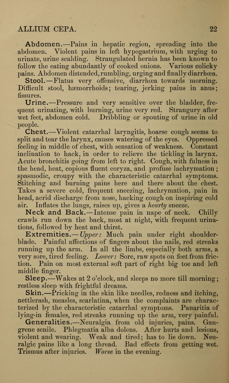 Abdomen.—Pains in hepatic region, spreading into the abdomen. Violent pains in left hypogastrium, with urging to urinate, urine scalding. Strangulated hernia has been known to follow the eating abundantly of cooked onions. Various colicky pains. Abdomen distended, rumbling, urging and finally diarrhoea. Stool.—Flatus very offensive, diarrhoea towards morning. Difficult stool, hsemorrhoids; tearing, jerking pains in anus; fissures. Urine.—Pressure and very sensitive over the bladder, fre- quent urinating, with burning, urine very red. Strangury after wet feet, abdomen cold. Dribbling or spouting of urine in old people. Chest.—Violent catarrhal laryngitis, hoarse cough seems to split and tear the larynx, causes watering of the eyes. Oppressed feeling in middle of chest, with sensation of weakness. Constant inclination to hack, in order to relieve the tickling in larynx. Acute bronchitis going from left to right. Cough, with fulness in the head, heat, copious fluent coryza, and profuse lachrymation ; spasmodic, croupy with the characteristic catarrhal symptoms. Stitching and burning pains here and there about the chest. Takes a severe cold, frequent sneezing, lachrymation, pain in head, acrid discharge from nose, hacking cough on inspiring cold air. Inflates the lungs, raises up, gives a hearty sneeze. Neck and Back.— Intense pain in nape of neck. Chilly crawls run down the back, most at night, with frequent urina- tions, followed by heat and thirst. Extremities.— Upper: Much pain under right shoulder- blade. Painful affections of fingers about the nails, red streaks running up the arm. In all the limbs, especially both arms, a very sore, tired feeling. Lower: Sore, raw spots on feet from fric- tion. Pain on most external soft part of right big toe and left middle finger. Sleep.—Wakes at 2 o'clock, and sleeps no more till morning; restless sleep with frightful dreams. Skin.—Pricking in the skin like needles, redness and itching, nettlerash, measles, scarlatina, when the complaints are charac- terized by the characteristic catarrhal symptoms. Panaritia of lying-in females, red streaks running up the arm, very painful. Generalities.—Neuralgia from old injuries, pains. Gan- grene senile. Phlegmatia alba dolens. After hurts and lesions, violent and wearing. Weak and tired; has to lie down. Neu- ralgic pains like a long thread. Bad effects from getting wet. Trismus after injuries. Worse in the evening.