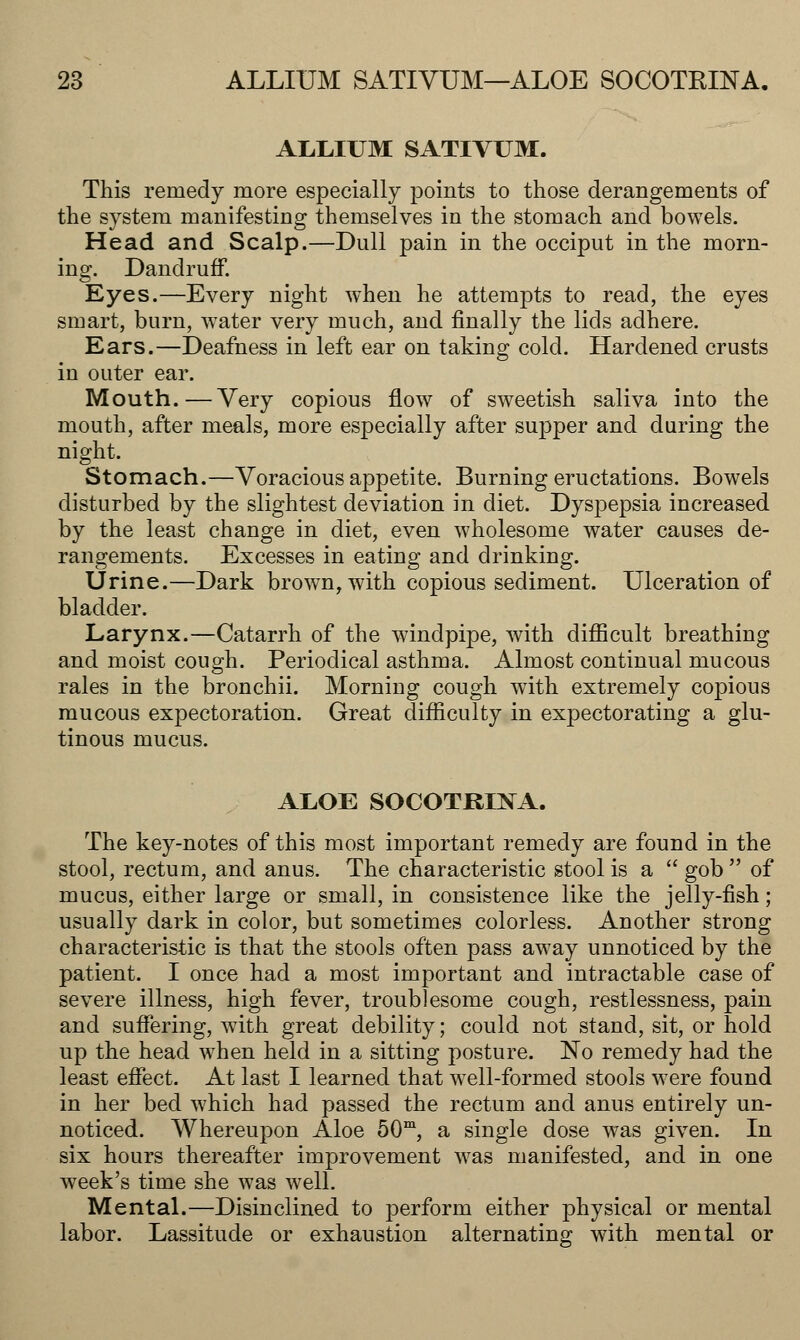 ALLIUM SATIVUM. This remedy more especially points to those derangements of the system manifesting themselves in the stomach and bowels. Head and Scalp.—Dull pain in the occiput in the morn- ing. Dandruff. Eyes.—Every night when he attempts to read, the eyes smart, burn, wTater very much, and finally the lids adhere. Ears.—Deafness in left ear on taking cold. Hardened crusts in outer ear. Mouth.—Very copious flow of sweetish saliva into the mouth, after meals, more especially after supper and during the night. Stomach.—Voracious appetite. Burning eructations. Bowels disturbed by the slightest deviation in diet. Dyspepsia increased by the least change in diet, even wholesome water causes de- rangements. Excesses in eating and drinking. Urine.—Dark brown, with copious sediment. Ulceration of bladder. Larynx.—Catarrh of the windpipe, with difficult breathing and moist cough. Periodical asthma. Almost continual mucous rales in the bronchii. Morning cough wTith extremely copious mucous expectoration. Great difficulty in expectorating a glu- tinous mucus. ALOE SOCOTRLNA. The key-notes of this most important remedy are found in the stool, rectum, and anus. The characteristic stool is a  gob  of mucus, either large or small, in consistence like the jelly-fish; usually dark in color, but sometimes colorless. Another strong characteristic is that the stools often pass away unnoticed by the patient. I once had a most important and intractable case of severe illness, high fever, troublesome cough, restlessness, pain and suffering, wTith great debility; could not stand, sit, or hold up the head when held in a sitting posture. No remedy had the least effect. At last I learned that well-formed stools were found in her bed which had passed the rectum and anus entirely un- noticed. Whereupon Aloe 50m, a single dose was given. In six hours thereafter improvement was manifested, and in one week's time she was well. Mental.—Disinclined to perform either physical or mental labor. Lassitude or exhaustion alternating with mental or