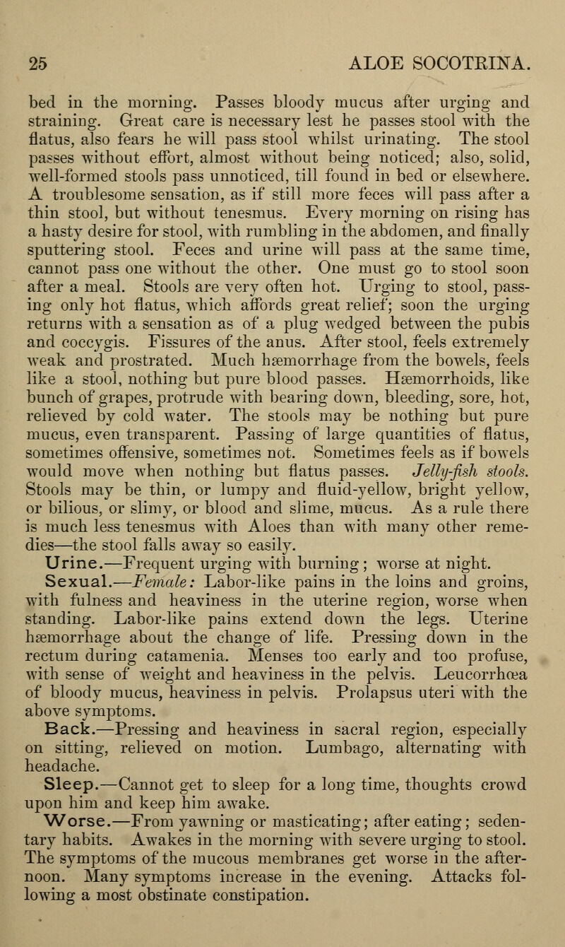 bed in the morning. Passes bloody mucus after urging and straining. Great care is necessary lest he passes stool with the flatus, also fears he will pass stool whilst urinating. The stool passes without effort, almost without being noticed; also, solid, well-formed stools pass unnoticed, till found in bed or elsewhere. A troublesome sensation, as if still more feces will pass after a thin stool, but without tenesmus. Every morning on rising has a hasty desire for stool, with rumbling in the abdomen, and finally sputtering stool. Feces and urine will pass at the same time, cannot pass one without the other. One must go to stool soon after a meal. Stools are very often hot. Urging to stool, pass- ing only hot flatus, which affords great relief; soon the urging returns with a sensation as of a plug wedged between the pubis and coccygis. Fissures of the anus. After stool, feels extremely weak and prostrated. Much haemorrhage from the bowels, feels like a stool, nothing but pure blood passes. Haemorrhoids, like bunch of grapes, protrude with bearing down, bleeding, sore, hot, relieved by cold water. The stools may be nothing but pure mucus, even transparent. Passing of large quantities of flatus, sometimes offensive, sometimes not. Sometimes feels as if bowels would move when nothing but flatus passes. Jelly-fish stools. Stools may be thin, or lumpy and fluid-yellow, bright yellow, or bilious, or slimy, or blood and slime, mucus. As a rule there is much less tenesmus with Aloes than with many other reme- dies—the stool falls away so easily. Urine.—Frequent urging with burning; worse at night. Sexual.—Female: Labor-like pains in the loins and groins, with fulness and heaviness in the uterine region, worse when standing. Labor-like pains extend down the legs. Uterine haemorrhage about the change of life. Pressing down in the rectum during catamenia. Menses too early and too profuse, with sense of weight and heaviness in the pelvis. Leucorrhoea of bloody mucus, heaviness in pelvis. Prolapsus uteri with the above symptoms. Back.—Pressing and heaviness in sacral region, especially on sitting, relieved on motion. Lumbago, alternating with headache. Sleep.—Cannot get to sleep for a long time, thoughts crowd upon him and keep him awake. Worse.—From yawning or masticating; after eating; seden- tary habits. Awakes in the morning with severe urging to stool. The symptoms of the mucous membranes get worse in the after- noon. Many symptoms increase in the evening. Attacks fol- lowing a most obstinate constipation.