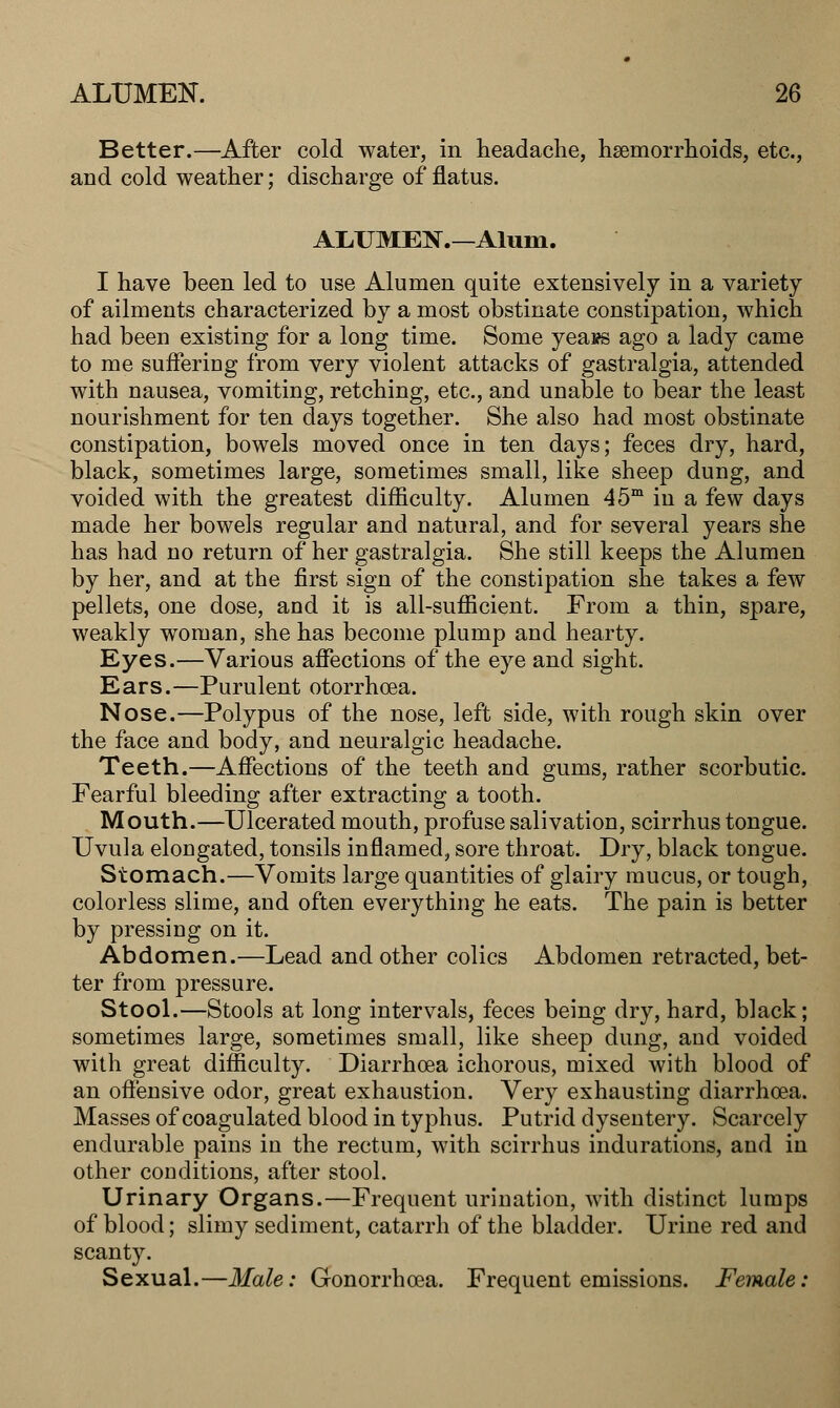 Better.—After cold water, in headache, haemorrhoids, etc., and cold weather; discharge of flatus. ALUMEN.—Alum. I have been led to use Alumen quite extensively in a variety of ailments characterized by a most obstinate constipation, which had been existing for a long time. Some yea»s ago a lady came to me suffering from very violent attacks of gastralgia, attended with nausea, vomiting, retching, etc., and unable to bear the least nourishment for ten clays together. She also had most obstinate constipation, bowels moved once in ten days; feces dry, hard, black, sometimes large, sometimes small, like sheep dung, and voided with the greatest difficulty. Alumen 45m in a few days made her bowels regular and natural, and for several years she has had no return of her gastralgia. She still keeps the Alumen by her, and at the first sign of the constipation she takes a few pellets, one dose, and it is all-sufficient. From a thin, spare, weakly woman, she has become plump and hearty. Eyes.—Various affections of the eye and sight. Ears.—Purulent otorrhcea. Nose.—Polypus of the nose, left side, with rough skin over the face and body, and neuralgic headache. Teeth.—Affections of the teeth and gums, rather scorbutic. Fearful bleeding after extracting a tooth. Mouth.—Ulcerated mouth, profuse salivation, scirrhus tongue. Uvula elongated, tonsils inflamed, sore throat. Dry, black tongue. Stomach.—Vomits large quantities of glairy mucus, or tough, colorless slime, and often everything he eats. The pain is better by pressing on it. Abdomen.—Lead and other colics Abdomen retracted, bet- ter from pressure. Stool.—Stools at long intervals, feces being dry, hard, black; sometimes large, sometimes small, like sheep dung, and voided with great difficulty. Diarrhoea ichorous, mixed with blood of an offensive odor, great exhaustion. Very exhausting diarrhoea. Masses of coagulated blood in typhus. Putrid dysentery. Scarcely endurable pains in the rectum, with scirrhus indurations, and in other conditions, after stool. Urinary Organs.—Frequent urination, with distinct lumps of blood; slimy sediment, catarrh of the bladder. Urine red and scanty. Sexual.—Male: Gonorrhoea. Frequent emissions. Female: