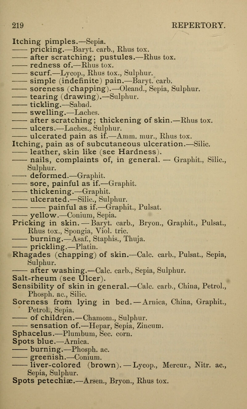 Itching pimples.—Sepia. pricking.—Baryt. carb., Rhus tox. after scratching; pustules.—Rhus tox. redness of.—Rhus tox. scurf.—Lycop., Rhus tox., Sulphur. simple (indefinite) pain.—Baryt. carb. soreness (chapping).—Oleand., Sepia, Sulphur. tearing (drawing).—Sulphur. tickling.—Sabad. swelling.—Laches. after scratching; thickening of skin.—Rhus tox. ulcers.—Laches., Sulphur. ulcerated pain as if.—Amm. mur., Rhus tox. Itching, pain as of subcutaneous ulceration.—Silic. leather, skin like (see Hardness). nails, complaints of, in general. — Graphit., Silic, Sulphur. deformed.—Graphit. sore, painful as if.—Graphit. thickening.—Graphit. ulcerated.—Silic, Sulphur. painful as if.—Graphit., Pulsat. yellow.—Conium, Sepia. Pricking in skin.—Baryt. carb., Bryon., Graphit., Pulsat., Rhus tox., Spongia, Viol, trie burning.—Asaf., Staphis., Thuja. prickling.—Platin. Rhagades (chapping) of skin.—Calc carb., Pulsat., Sepia, Sulphur. after washing.—Calc. carb., Sepia, Sulphur. Salt-rheum (see Ulcer). Sensibility of skin in general.—Calc carb., Chiua, Petrol., Phosph. ac, Silic. Soreness from lying in bed.—Arnica, China, Graphit., Petrol., Sepia. of children.—Chamom., Sulphur. sensation of.—Hepar, Sepia, Zincum. Sphacelus.—Plumbum, Sec. corn. Spots blue.—Arnica. burning.—Phosph. ac. greenish.—Conium. liver-colored (brown).—Lycop., Mercur., Nitr. ac, Sepia, Sulphur. Spots petechias.—Arsen., Bryon., Rhus tox.