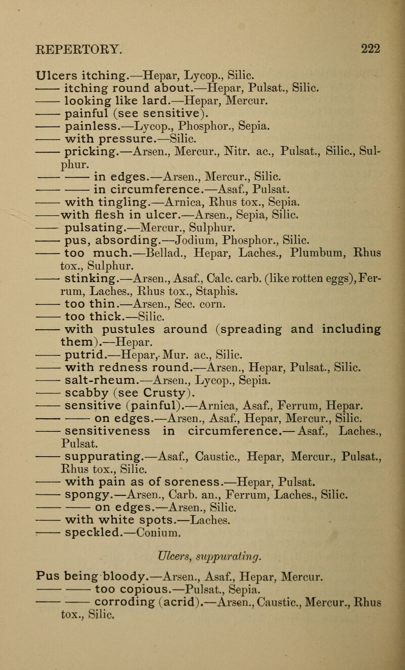 Ulcers itching.—Hepar, Lycop., Silic. itching round about.—Hepar, Pulsat., Silic. looking like lard.—Hepar, Mercur. painful (see sensitive). painless.—Lycop., Phosphor., Sepia. with pressure.—Silic. pricking.—Arsen., Mercur., Nitr. ac, Pulsat., Silic, Sul- phur. in edges.—Arsen., Mercur., Silic. in circumference.—Asaf., Pulsat. with tingling.—Arnica, Rhus tox., Sepia. with flesh in ulcer.—Arsen., Sepia, Silic. pulsating.—Mercur., Sulphur. pus, absording.—Jodium, Phosphor., Silic. too much.—Bellad., Hepar, Laches., Plumbum, Rhus tox., Sulphur. stinking.—Arsen., Asaf., Calc. carb. (like rotten eggs),Fer- rum, Laches., Rhus tox., Staphis. too thin.—Arsen., Sec. corn. too thick.—Silic. with pustules around (spreading and including them).—Hepar. putrid.—Hepar,-Mur. ac, Silic. with redness round.—Arsen., Hepar, Pulsat, Silic. ■ ■ salt-rheum.—Arsen., Lycop., Sepia. scabby (see Crusty). sensitive (painful).—Arnica, Asaf., Ferrum, Hepar. on edges.—Arsen., Asaf., Hepar, Mercur., Silic sensitiveness in circumference.— Asaf., Laches., Pulsat. suppurating.—Asaf., Caustic, Hepar, Mercur., Pulsat., Rhus tox., Silic. with pain as of soreness.—Hepar, Pulsat. spongy.—Arsen., Carb. an., Ferrum, Laches., Silic. on edges.—Arsen., Silic. with white spots.—Laches. speckled.—Conium. Ulcers, suppurating. Pus being bloody.—Arsen., Asaf., Hepar, Mercur. too copious.—Pulsat., Sepia. corroding (acrid).—Arsen., Caustic, Mercur., Rhus tox., Silic