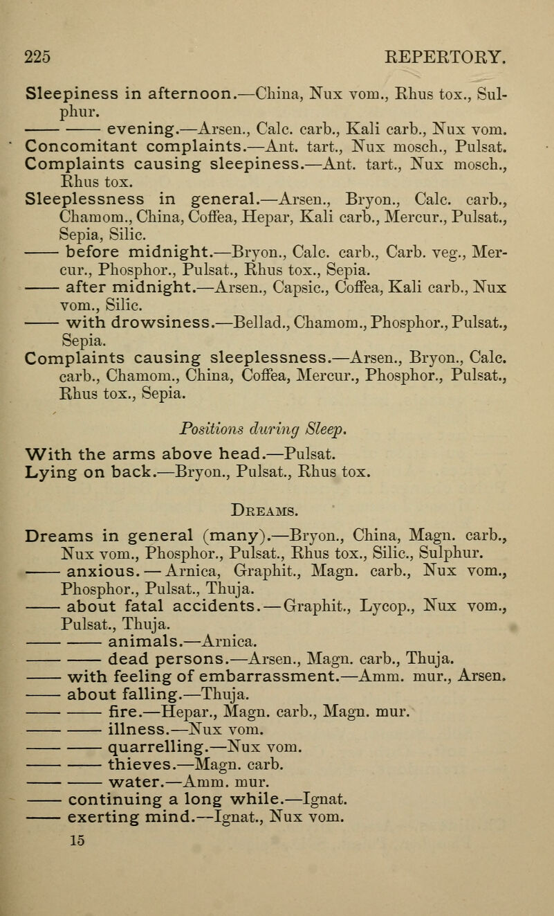 Sleepiness in afternoon.—China, Nux vorn., Rhus tox., Sul- phur. evening.—Arsen., Calc. carb., Kali carb., Nux vom. Concomitant complaints.—Ant. tart., Nux mosch., Pulsat. Complaints causing sleepiness.—Ant. tart, Nux mosch., Rhus tox. Sleeplessness in general.—Arsen., Bryon., Calc. carb., Chamom., China, Coffea, Hepar, Kali carb., Mercur., Pulsat., Sepia, Silic. before midnight.—Bryon., Calc. carb., Carb. veg., Mer- cur., Phosphor., Pulsat., Rhus tox., Sepia. after midnight.—Arsen., Capsic, Coffea, Kali carb., Nux vom., Silic. with drowsiness.—Bellad., Chamom., Phosphor., Pulsat., Sepia. Complaints causing sleeplessness.—Arsen., Bryon., Calc. carb., Chamom., China, Coffea, Mercur., Phosphor., Pulsat., Rhus tox., Sepia. Positions during Sleep. With the arms above head.—Pulsat. Lying on back.—Bryon., Pulsat., Rhus tox. Dreams. Dreams in general (many).—Bryon., China, Magn. carb., Nux vom., Phosphor., Pulsat., Rhus tox., Silic, Sulphur. anxious. — Arnica, Graphit., Magn. carb., Nux vom., Phosphor., Pulsat., Thuja. about fatal accidents. — Graphit., Lycop., Nux vom., Pulsat., Thuja. animals.—Arnica. dead persons.—Arsen., Magn. carb., Thuja. with feeling of embarrassment.—Amm. mur., Arsen. about falling.—Thuja, fire.—Hepar., Magn. carb., Magn. mur. illness.—Nux vom. quarrelling.—Nux vom. thieves.—Magn. carb. water.—Amm. mur. continuing a long while.—Ignat. exerting mind.—Ignat., Nux vom. 15