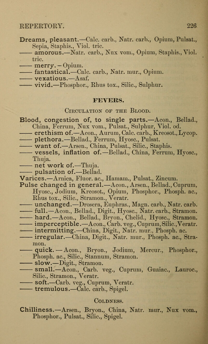 Dreams, pleasant.—Calc. carb., Natr. carb., Opium, Pulsat., Sepia, Staphis., Viol. trie. amorous.—Natr. carb., Nux vom., Opium, Staphis., Viol. trie. merry. —Opium. fantastical.—Calc. carb., Natr. mur., Opium. vexatious.—Asaf. vivid.—Phosphor., Rhus tox., Silic, Sulphur. FEVERS. Circulation of the Blood. Blood, congestion of, to single parts.—Aeon., Bellad., China, Ferrum, Nux vom., Pulsat., Sulphur, Viol. od. erethism of.—Aeon., Aurum, Calc. carb., Kreosot.,Lycop. plethora.—Bellad., Ferrum, Hyosc, Pulsat. want of.—Arsen., China, Pulsat., Silic, Staphis. vessels, inflation of.—Bellad., China, Ferrum, Hyosc, Thuja. net work of.—Thuja. pulsation of.—Bellad. Varices.—Arnica, Fluor, ac, Hamam., Pulsat, Zincum. Pulse changed in general.—Aeon., Arsen., Bellad., Cuprum, Hyosc, Jodium, Kreosot., Opium, Phosphor., Phosph. ac, Rhus tox., Silic, Stramon., Veratr. unchanged.—Drosera, Euphras., Magn. carb., Natr. carb. full.—Aeon., Bellad., Digit., Hyosc, Natr. carb., Stramon. hard.—Aeon., Bellad., Bryon., Chelid., Hyosc, Stramon. imperceptible.—Aeon., Carb. veg., Cuprum,Silic,Veratr. intermitting.—China, Digit., Natr. mur., Phosph. ac. irregular.—China, Digit., Natr. mur., Phosph. ac, Stra- mon. quick.—Aeon., Bryon., Jodium, Mercur., Phosphor., Phosph. ac, Silic, Stannum, Stramon. slow.—Digit., Stramou. small.—Aeon., Carb. veg., Cuprum, Guaiac, Lauroc, Silic, Stramon., Veratr. soft.—Carb. veg., Cuprum, Veratr. tremulous.—Calc carb., Spigel. Coldness. Chilliness.—Arsen., Bryon., China, Natr. mur., Nux vom., Phosphor., Pulsat., Silic, Spigel.