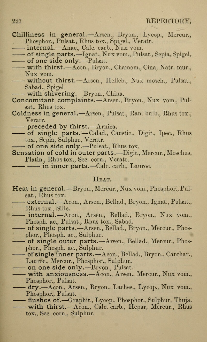 Chilliness in general.—Arsen., Bryon., Lycop., Mercur., Phosphor., Pulsat., Rhus fcox., Spigel., Veratr. internal.—Anac, Calc. carb., Nux vom. of single parts.—Ignat., Nux vom., Pulsat., Sepia, Spigel. of one side only.—Pulsat. with thirst.—Acou., Bryon., Chamom., Ciua, Natr. mur., Nux vom. without thirst.—Arseu., Helleb., Nux mosch., Pulsat., Sabad., Spigel. with shivering. Bryou., China. Concomitant complaints.—Arsen., Bryon., Nux vom., Pul- sat., Rhus tox. Coldness in general.—Arsen., Pulsat., Ran. bulb., Rhus tox., Veratr. preceded by thirst.—Arnica. of single parts. — Calad., Caustic., Digit., Ipec, Rhus tox., Sepia, Sulphur, Veratr. of one side only.—Pulsat., Rhus tox. Sensation of cold in outer parts.—Digit., Mercur., Moschus, Platin., Rhus tox., Sec. corn., Veratr. in inner parts.—Calc. carb., Lauroc. Heat. Heat in general.—Bryon., Mercur., Nux vom., Phosphor., Pul- sat., Rhus tox. external.—Aeon., Arsen., Bellad., Bryon., Ignat., Pulsat., Rhus tox., Silic. internal.—Aeon., Arsen., Bellad., Bryon., Nux vom., Phosph. ac, Pulsat., Rhus tox., Sabad. of single parts.—Arsen., Bellad., Bryon., Mercur., Phos- phor., Phosph. ac, Sulphur. of single outer parts.—Arsen., Bellad., Mercur., Phos- phor., Phosph. ac, Sulphur. of single inner parts.—Aeon., Bellad., Bryon., Canthar., Lauroc, Mercur., Phosphor., Sulphur. on one side only.—Bryon., Pulsat. with anxiousness.—Aeon., Arsen., Mercur., Nux vom., Phosphor., Pulsat. dry.—Aeon., Arsen., Bryon., Laches., Lycop., Nux vom., Phosphor., Pulsat. flushes of.—Graphit., Lycop., Phosphor., Sulphur, Thuja. with thirst.—Aeon., Calc. carb., Hepar, Mercur., Rhus tox., Sec. corn., Sulphur.